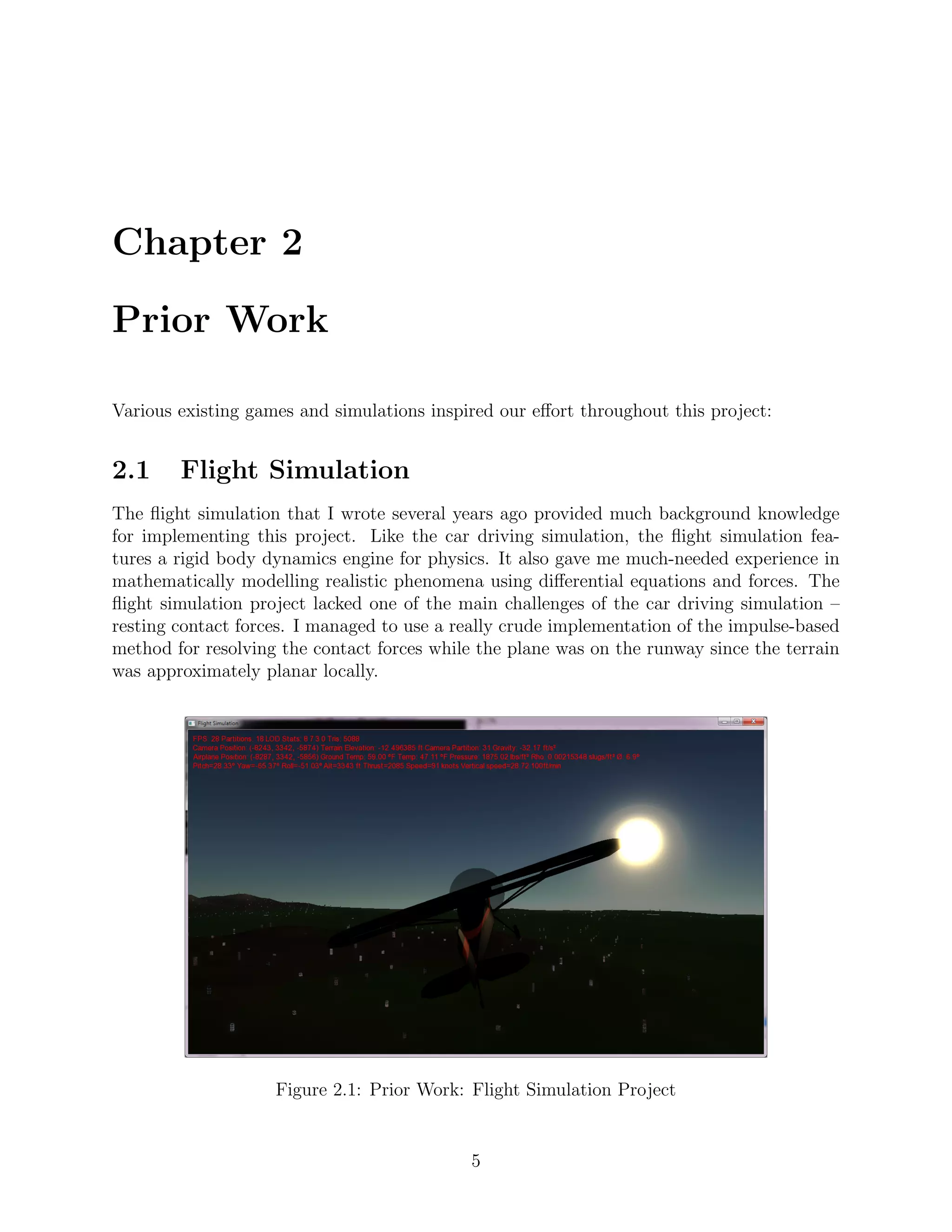 Chapter 2

Prior Work

Various existing games and simulations inspired our eﬀort throughout this project:


2.1     Flight Simulation
The ﬂight simulation that I wrote several years ago provided much background knowledge
for implementing this project. Like the car driving simulation, the ﬂight simulation fea-
tures a rigid body dynamics engine for physics. It also gave me much-needed experience in
mathematically modelling realistic phenomena using diﬀerential equations and forces. The
ﬂight simulation project lacked one of the main challenges of the car driving simulation –
resting contact forces. I managed to use a really crude implementation of the impulse-based
method for resolving the contact forces while the plane was on the runway since the terrain
was approximately planar locally.




                    Figure 2.1: Prior Work: Flight Simulation Project


                                            5
 