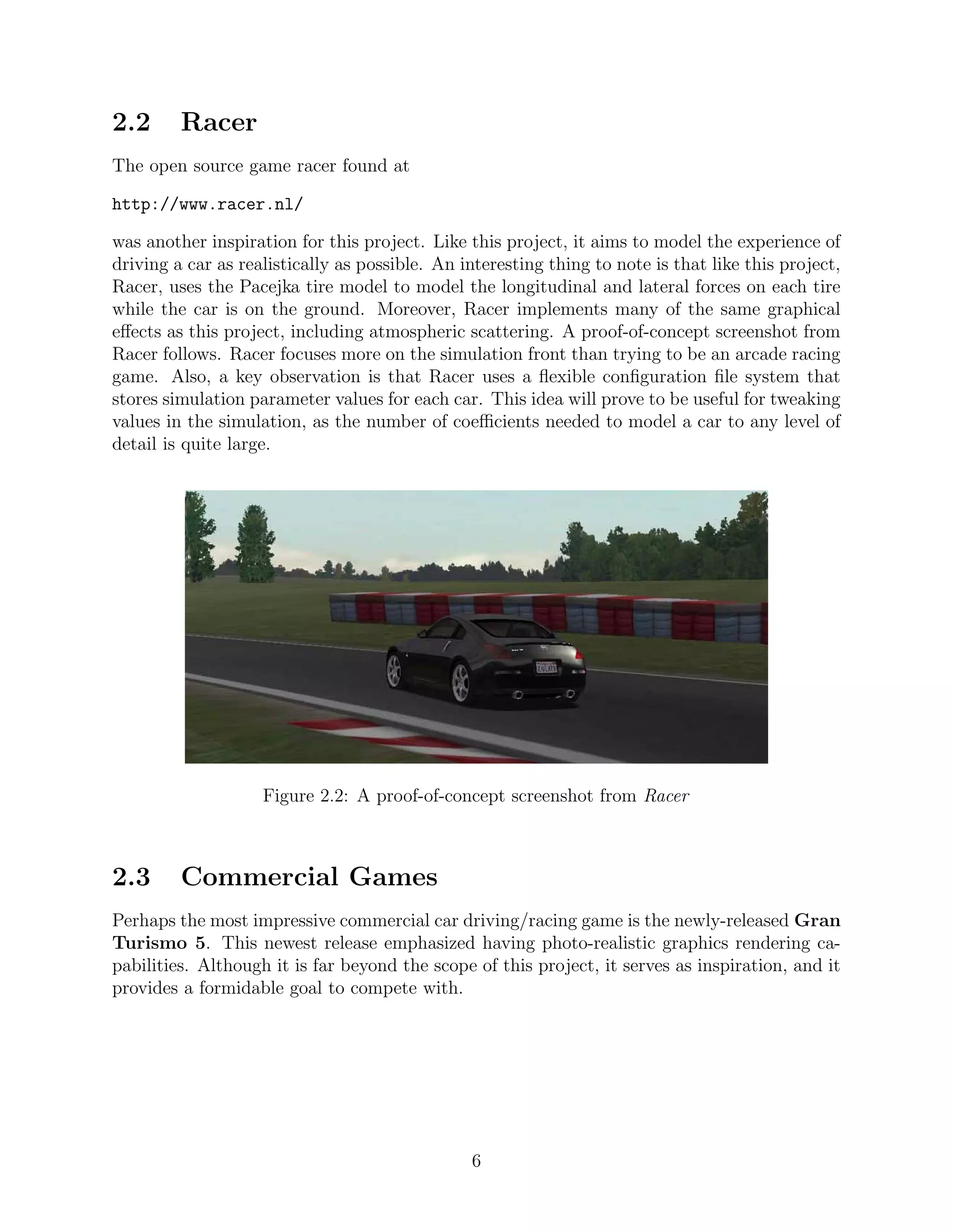 2.2      Racer
The open source game racer found at

http://www.racer.nl/

was another inspiration for this project. Like this project, it aims to model the experience of
driving a car as realistically as possible. An interesting thing to note is that like this project,
Racer, uses the Pacejka tire model to model the longitudinal and lateral forces on each tire
while the car is on the ground. Moreover, Racer implements many of the same graphical
eﬀects as this project, including atmospheric scattering. A proof-of-concept screenshot from
Racer follows. Racer focuses more on the simulation front than trying to be an arcade racing
game. Also, a key observation is that Racer uses a ﬂexible conﬁguration ﬁle system that
stores simulation parameter values for each car. This idea will prove to be useful for tweaking
values in the simulation, as the number of coeﬃcients needed to model a car to any level of
detail is quite large.




                    Figure 2.2: A proof-of-concept screenshot from Racer



2.3      Commercial Games
Perhaps the most impressive commercial car driving/racing game is the newly-released Gran
Turismo 5. This newest release emphasized having photo-realistic graphics rendering ca-
pabilities. Although it is far beyond the scope of this project, it serves as inspiration, and it
provides a formidable goal to compete with.




                                                6
 