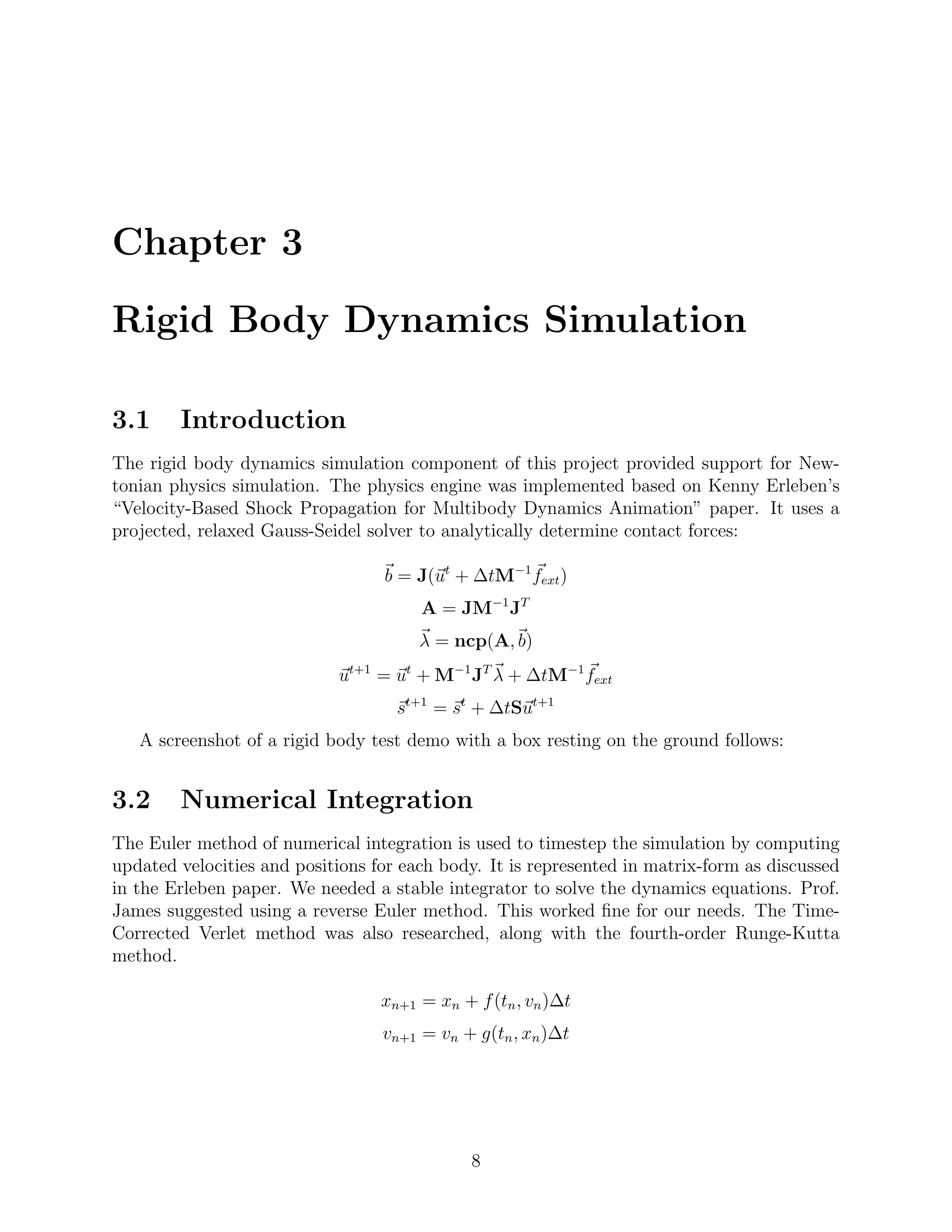 Chapter 3

Rigid Body Dynamics Simulation

3.1     Introduction
The rigid body dynamics simulation component of this project provided support for New-
tonian physics simulation. The physics engine was implemented based on Kenny Erleben’s
“Velocity-Based Shock Propagation for Multibody Dynamics Animation” paper. It uses a
projected, relaxed Gauss-Seidel solver to analytically determine contact forces:

                                  b = J(ut + ∆tM−1 fext )
                                       A = JM−1 JT
                                       λ = ncp(A, b)
                            ut+1 = ut + M−1 JT λ + ∆tM−1 fext
                                    st+1 = st + ∆tSut+1
   A screenshot of a rigid body test demo with a box resting on the ground follows:


3.2     Numerical Integration
The Euler method of numerical integration is used to timestep the simulation by computing
updated velocities and positions for each body. It is represented in matrix-form as discussed
in the Erleben paper. We needed a stable integrator to solve the dynamics equations. Prof.
James suggested using a reverse Euler method. This worked ﬁne for our needs. The Time-
Corrected Verlet method was also researched, along with the fourth-order Runge-Kutta
method.

                                  xn+1 = xn + f (tn , vn )∆t
                                  vn+1 = vn + g(tn , xn )∆t




                                              8
 