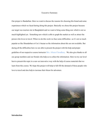 Executive Summary



Our project is Bandarban .Here we want to discuss the reasons for choosing this brand and some

experiences which we faced during doing this project. Basically we chose this project because

our target was tourism site in Bangladesh and we want to bring some thing new which is not so

much highlighted yet. Something new which is able to graph the market as well as attract the

person who loves to travel. When we do this work we face some difficulties as it‟s not so much

popular as like Shundarban or Cox‟s bazaar so the information about this are not available. But

during all the difficulties here we are able to present the project with the help and proper

guideline of our respective course instructor Mrs. Afreen Choudhury . We also give thanks to all

our group members and our friends who help us to collect the information. Here we try our level

best to present this topic in a new an innovative way with the help of course materials that we

learn from this course. We hope this project will help to full-fill the demand of those people who

love to travel and also help to increase their thrust for adventure.




Introduction
 