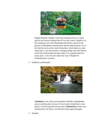 Meghla Parjatan Complex is the most amazing tourist or visited
       spot for the tourists coming from all over the country. Meghla is in
       the contiguous area of the Bandarban hill district council on the
       gateway of Bandarban maintained by district administration. It is 4
       km from the town on the road to Keranihat, which features a mini-
       safari-park, a zoo, boat journey, a hanging bridge and at the bottom
       of the hills artificial lake has been made. It is a popular place for
       picnic party. A lot of tourist makes the way to Meghla for
       celebrating their vacations

   Nafakhum and Remakri




       Nafakhum is one of the most beautiful waterfalls in Bangladesh
       and an excellent place to travel. Every traveler should have a tour
       plan to visit this beautiful tourism spot of Bandarban at least once
       and then they will feel to visit that travel spot again and again.

   Nilachal
 