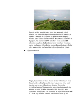 There is another beautiful place to see near Meghla is called
       Nilachal also maintained by district administration. it is known as
       tiger hill. The view of Nilachal is so spectacular for snapping.
       Nilachal is the nearest tourist spot from Bandarban. It is situated at
       Tigerpara. It is near about 2000 feet above of sea level and 5
       kilometer away from the Bandarban town. From here visitor can
       see the total glance of Bandarban town and a vast landscape. In the
       rainy season visitor can be thrilled walking through the clouds.

   Nilgiri and Thanchi




       Nilgiri, the mountain of blues. This is around 47 kilometers from
       Bandarban town. Day by day this place became one of the most
       lucrative tourist spot at Bandarban. You can observe the
       bewitching beauty of the mountains, where the clouds are playing
       with the waves of the wind. Its unbelievable site which is not
       expressible through texts. The mountains of nilgiri are around 2400
       to 2700 ft high from the sea level. The meander route by the
 