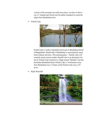 vicinity of the mountain are really marvelous. you have to hire a
       car, or "chander gari"(local cars for public transport) to reach the
       nilgiri from Bandarban town.

   Prantik Lake




       Prantik Lake is really a beautiful tourist spot in Bandarban district
       of Bangladesh. Prantik lake of Bandarban is surrounded by many
       kind of plants and trees. This amazing place – Prantik Lake will
       certainly attract tourists minds. Prantik Lake is an ideal place for
       travel. Prantik Lake located in a village named “Holudia” near the
       Keranihat-Bandarban Road. Prantik Lake is 14 kilometer away
       from Bandarban town. Volume of this Prantic Lake area is 29
       acres.

   Rijuk Waterfall
 