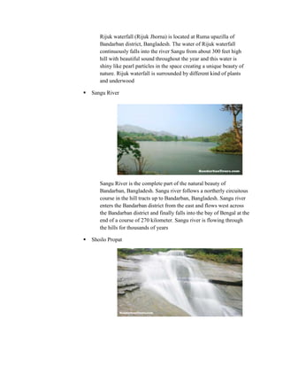 Rijuk waterfall (Rijuk Jhorna) is located at Ruma upazilla of
       Bandarban district, Bangladesh. The water of Rijuk waterfall
       continuously falls into the river Sangu from about 300 feet high
       hill with beautiful sound throughout the year and this water is
       shiny like pearl particles in the space creating a unique beauty of
       nature. Rijuk waterfall is surrounded by different kind of plants
       and underwood

   Sangu River




       Sangu River is the complete part of the natural beauty of
       Bandarban, Bangladesh. Sangu river follows a northerly circuitous
       course in the hill tracts up to Bandarban, Bangladesh. Sangu river
       enters the Bandarban district from the east and flows west across
       the Bandarban district and finally falls into the bay of Bengal at the
       end of a course of 270 kilometer. Sangu river is flowing through
       the hills for thousands of years

   Shoilo Propat
 