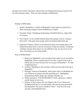 adventure trip with the wild nature, and also they can build greatest pleasure moment with
the calm and peace nature. There are some strategies to differentiate_




   Strategy to Differentiate

       1. Identity: Bandarban is a district of Bangladesh, where largest sea beach Cox‟s
          Bazar and largest mangrove forest Sundarban are situated.

       2. Personify: Nilgiri, Tajingdong, Keokaradong, Mowdhok Moul etc. largest hills
          are situated.

       3. New Generic: we are actually bothered about those people, who are “young in
          their mind”. That means those people whore not bothered about their age.

       4. Reposition Category: Almost we are discussing about some popular places, but
          behind those places there is also lot of resources. People are actually not familiar
          with those, because those places are very difficult to stay. So you can try if you
          want. If you think you are string minded.

   Ways of Differentiated:

              1. Being First: Bandarban is only one place where cable cars are activated in
                 Bangladesh. There is another point of view like, A person want to go in
                 hiking, then you must ask him, that “are you go to BAndarban?”. So what
                 is happening here?
              2. Attribute: Bandarban is only one place, where you can reach to the top of
                 Bangladesh.
              3. Heritages: Features of Bandarban, which means what is in Bandarban for
                 you? What are we going to provide something new? Tahjingdong,
                 Keokaradong, Nilgiri, Boga Lake, Nafakum, Remakri etc.
              4. Market specialties: “B IN BANDARBAN” thrills, adventures, wildness
                 and the beauty for survivors.
              5. Hotness: Is there anyone who can compete with it? Cox‟s Bazar and
                 Sundarban both have its own personality. But who has same personality
                 like Bandarban? The answer should be “None”. None have the same
                 specialty, what Bandarban have.
 