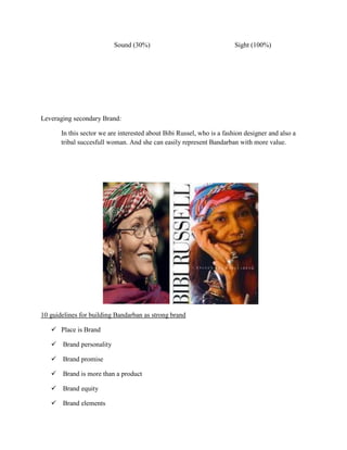 Sound (30%)                                   Sight (100%)




Leveraging secondary Brand:

       In this sector we are interested about Bibi Russel, who is a fashion designer and also a
       tribal succesfull woman. And she can easily represent Bandarban with more value.




10 guidelines for building Bandarban as strong brand

    Place is Brand

    Brand personality

    Brand promise

    Brand is more than a product

    Brand equity

    Brand elements
 