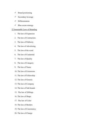  Brand positioning

    Secondary leverage

    Differentiation

    Blue ocean strategy

22 Immutable Laws of Branding

   1. The law of Expansion

   2. The law of Contraction

   3. The law of Publicity

   4. The law of Advertising

   5. The law of the word

   6. The law of Credential

   7. The law of Quality

   8. The law of Category

   9. The law of Name

   10. The law of Extensions

   11. The law of Fellowship

   12. The law of Generic

   13. The law of Company

   14. The law of Sub brands

   15. The law of Siblings

   16. The law of Shape

   17. The law of Color

   18. The law of Borders

   19. The law of Consistency

   20. The law of Change
 