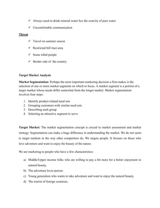  Always need to drink mineral water bcz the scarcity of pure water

          Uncomfortable communication

Threat

          Travel on summer season

          Restricted hill tract area

          Some tribal people

          Border side of the country



Target Market Analysis

Market Segmentation: Perhaps the most important marketing decision a firm makes is the
selection of one or more market segments on which to focus. A market segment is a portion of a
larger market whose needs differ somewhat from the longer market. Market segmentation
involves four steps:

   1.    Identify product related need sets
   2.    Grouping customers with similar need sets
   3.    Describing each group
   4.    Selecting an attractive segment to serve



Target Market: The market segmentation concept is crucial to market assessment and market
strategy. Segmentation can make a huge difference in understanding the market. We do not seem
to target markets in the way other competitors do. We targets people. It focuses on those who
love adventure and want to enjoy the beauty of the nature.

We are marketing to people who have a few characteristics:

   a) Middle/Upper income folks who are willing to pay a bit more for a better enjoyment in
         natural beauty.
   b) The adventure lover person.
   c) Young generation who wants to take adventure and want to enjoy the natural beauty.
   d) The tourist of foreign countries.
 