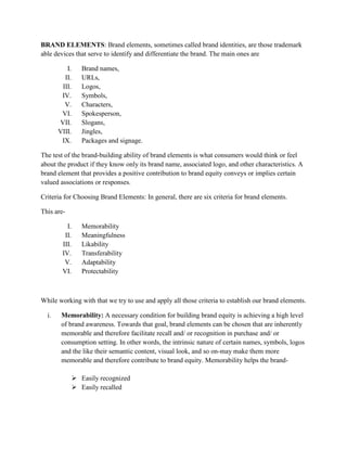 BRAND ELEMENTS: Brand elements, sometimes called brand identities, are those trademark
able devices that serve to identify and differentiate the brand. The main ones are

          I.   Brand names,
         II.   URLs,
        III.   Logos,
        IV.    Symbols,
         V.    Characters,
        VI.    Spokesperson,
       VII.    Slogans,
       VIII.   Jingles,
        IX.    Packages and signage.

The test of the brand-building ability of brand elements is what consumers would think or feel
about the product if they know only its brand name, associated logo, and other characteristics. A
brand element that provides a positive contribution to brand equity conveys or implies certain
valued associations or responses.

Criteria for Choosing Brand Elements: In general, there are six criteria for brand elements.

This are-

          I.   Memorability
         II.   Meaningfulness
        III.   Likability
        IV.    Transferability
         V.    Adaptability
        VI.    Protectability



While working with that we try to use and apply all those criteria to establish our brand elements.

  i.    Memorability: A necessary condition for building brand equity is achieving a high level
        of brand awareness. Towards that goal, brand elements can be chosen that are inherently
        memorable and therefore facilitate recall and/ or recognition in purchase and/ or
        consumption setting. In other words, the intrinsic nature of certain names, symbols, logos
        and the like their semantic content, visual look, and so on-may make them more
        memorable and therefore contribute to brand equity. Memorability helps the brand-

             Easily recognized
             Easily recalled
 