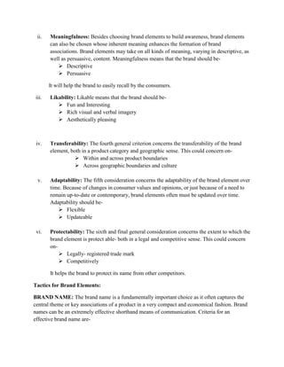 ii.    Meaningfulness: Besides choosing brand elements to build awareness, brand elements
        can also be chosen whose inherent meaning enhances the formation of brand
        associations. Brand elements may take on all kinds of meaning, varying in descriptive, as
        well as persuasive, content. Meaningfulness means that the brand should be-
             Descriptive
             Persuasive

        It will help the brand to easily recall by the consumers.

 iii.   Likability: Likable means that the brand should be-
            Fun and Interesting
            Rich visual and verbal imagery
            Aesthetically pleasing



 iv.    Transferability: The fourth general criterion concerns the transferability of the brand
        element, both in a product category and geographic sense. This could concern on-
                    Within and across product boundaries
                    Across geographic boundaries and culture

  v.    Adaptability: The fifth consideration concerns the adaptability of the brand element over
        time. Because of changes in consumer values and opinions, or just because of a need to
        remain up-to-date or contemporary, brand elements often must be updated over time.
        Adaptability should be-
            Flexible
            Updateable

 vi.    Protectability: The sixth and final general consideration concerns the extent to which the
        brand element is protect able- both in a legal and competitive sense. This could concern
        on-
             Legally- registered trade mark
             Competitively

        It helps the brand to protect its name from other competitors.

Tactics for Brand Elements:

BRAND NAME: The brand name is a fundamentally important choice as it often captures the
central theme or key associations of a product in a very compact and economical fashion. Brand
names can be an extremely effective shorthand means of communication. Criteria for an
effective brand name are-
 