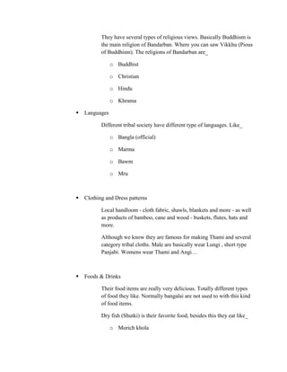 They have several types of religious views. Basically Buddhism is
           the main religion of Bandarban. Where you can saw Vikkhu (Pious
           of Buddhism). The religions of Bandarban are_

                o Buddhist

                o Christian

                o Hindu

                o Khrama

   Languages

           Different tribal society have different type of languages. Like_

                o Bangla (official)

                o Marma

                o Bawm

                o Mru



   Clothing and Dress patterns

           Local handloom - cloth fabric, shawls, blankets and more - as well
           as products of bamboo, cane and wood - buskets, flutes, hats and
           more.

           Although we know they are famous for making Thami and several
           category tribal cloths. Male are basically wear Lungi , short type
           Panjabi. Womens wear Thami and Angi…



   Foods & Drinks

           Their food items are really very delicious. Totally different types
           of food they like. Normally bangalai are not used to with this kind
           of food items.

           Dry fish (Shutki) is their favorite food, besides this they eat like_

                o Morich khola
 