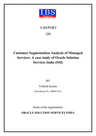 A REPORT
                       ON




Customer Segmentation Analysis of Managed
  Services: A case study of Oracle Solution
             Services India (SSI)




                        BY
                 Vishesh Kumar
             (Enrollment No. 10BSP1181)




            Name of the organisation:
     ORACLE SOLUTION SERVICES INDIA
 