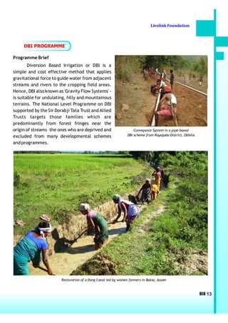 Livolink Foundation



     DBI PROGRAMME

Programme Brief
        Diversion Based Irrigation or DBI is a
simple and cost effective method that applies
gravitational force to guide water from adjacent
streams and rivers to the cropping field areas.
Hence, DBI also known as 'Gravity Flow Systems' -
is suitable for undulating, hilly and mountainous
terrains. The National Level Programme on DBI
supported by the Sir Dorabji Tata Trust and Allied
Trusts targets those families which are
predominantly from forest fringes near the
origin of streams the ones who are deprived and                     Conveyance System in a pipe-based
excluded from many developmental schemes                        DBI scheme from Rayagada District, Odisha

and programmes.




                        Restoration of a Dong Canal led by women farmers in Baksa, Assam



                                                                                                            13
 