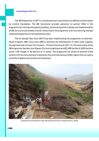 Annual Report 2011-12




       The DBI Programme of SDTT is coordinated and monitored by the DBI Secretariat hosted
 by Livolink Foundation. The DBI Secretariat provides assistance to partner NGOs in the
 programme for training and capacity building, technical expertise in design and implementation
 of DBI structures and enables overall monitoring of the programme and cross-learning amongst
 implementing partners in the operational areas.

       The Sir Dorabji Tata Trust (SDTT) has been implementing the programme on diversion-
 based irrigation (DBI) since early 2009 to promote the development of small scale irrigation
 through diversion of water from streams. Till the financial year 2011-12, the total outlay of the
 DBI programme has been over Rupees 35 crores targeting around 85,000 families & 3650 hectares
 across 1150 villages in 40 districts of 13 states. The programme has aimed to promote these
 systems with the focus being on undulating, hilly and mountainous (UHM) regions that are poorly
 served by irrigation and are home to the poorest.




              Command Area Development under DBI facilitated by FES in Koraput District, Odisha




14
 