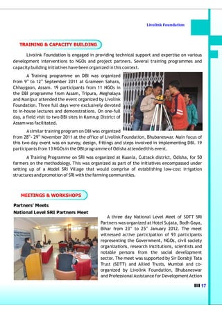 Livolink Foundation



   TRAINING & CAPACITY BUILDING

      Livolink Foundation is engaged in providing technical support and expertise on various
development interventions to NGOs and project partners. Several training programmes and
capacity building initiatives have been organized in this context.
       A Training programme on DBI was organized
from 9th to 12th September 2011 at Grameen Sahara,
Chhaygaon, Assam. 19 participants from 11 NGOs in
the DBI programme from Assam, Tripura, Meghalaya
and Manipur attended the event organized by Livolink
Foundation. Three full days were exclusively devoted
to in-house lectures and demonstrations. On one-full
day, a field visit to two DBI sites in Kamrup District of
Assam was facilitated.
       A similar training program on DBI was organized
        th   th
from 28 - 29 November 2011 at the office of Livolink Foundation, Bhubaneswar. Main focus of
this two day event was on survey, design, fittings and steps involved in implementing DBI. 19
participants from 13 NGOs in the DBI programme of Odisha attended this event.
       A Training Programme on SRI was organized at Kuanla, Cuttack district, Odisha, for 50
farmers on the methodology. This was organized as part of the initiatives encompassed under
setting up of a Model SRI Village that would comprise of establishing low-cost irrigation
structures and promotion of SRI with the farming communities.



    MEETINGS & WORKSHOPS

Partners' Meets
National Level SRI Partners Meet
                                                 A three day National Level Meet of SDTT SRI
                                              Partners was organized at Hotel Sujata, Bodh Gaya,
                                              Bihar from 23 rd to 25th January 2012. The meet
                                              witnessed active participation of 93 participants
                                              representing the Government, NGOs, civil society
                                              organizations, research institutions, scientists and
                                              notable persons from the social development
                                              sector. The meet was supported by Sir Dorabji Tata
                                              Trust (SDTT) and Allied Trusts, Mumbai and co-
                                              organized by Livolink Foundation, Bhubaneswar
                                              and Professional Assistance for Development Action

                                                                                                 17
 