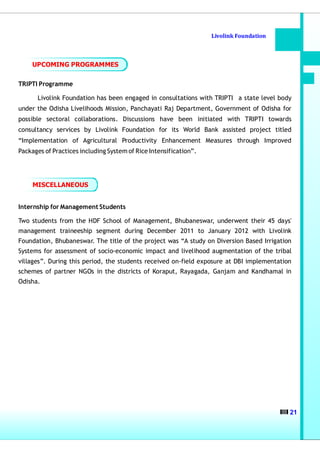 Livolink Foundation



     UPCOMING PROGRAMMES


TRIPTI Programme

      Livolink Foundation has been engaged in consultations with TRIPTI a state level body
under the Odisha Livelihoods Mission, Panchayati Raj Department, Government of Odisha for
possible sectoral collaborations. Discussions have been initiated with TRIPTI towards
consultancy services by Livolink Foundation for its World Bank assisted project titled
“Implementation of Agricultural Productivity Enhancement Measures through Improved
Packages of Practices including System of Rice Intensification”.




     MISCELLANEOUS


Internship for Management Students

Two students from the HDF School of Management, Bhubaneswar, underwent their 45 days'
management traineeship segment during December 2011 to January 2012 with Livolink
Foundation, Bhubaneswar. The title of the project was “A study on Diversion Based Irrigation
Systems for assessment of socio-economic impact and livelihood augmentation of the tribal
villages”. During this period, the students received on-field exposure at DBI implementation
schemes of partner NGOs in the districts of Koraput, Rayagada, Ganjam and Kandhamal in
Odisha.




                                                                                           21
 