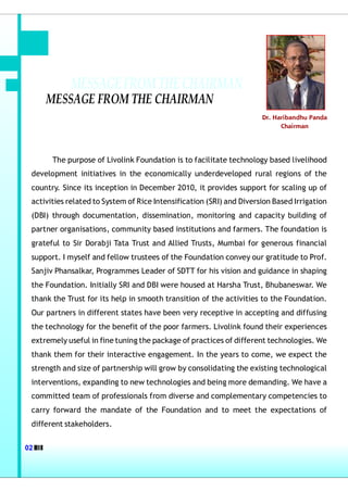 MESSAGE FROM THE CHAIRMAN
     MESSAGE FROM THE CHAIRMAN
                                                                      Dr. Haribandhu Panda
                                                                            Chairman




       The purpose of Livolink Foundation is to facilitate technology based livelihood
 development initiatives in the economically underdeveloped rural regions of the
 country. Since its inception in December 2010, it provides support for scaling up of
 activities related to System of Rice Intensification (SRI) and Diversion Based Irrigation
 (DBI) through documentation, dissemination, monitoring and capacity building of
 partner organisations, community based institutions and farmers. The foundation is
 grateful to Sir Dorabji Tata Trust and Allied Trusts, Mumbai for generous financial
 support. I myself and fellow trustees of the Foundation convey our gratitude to Prof.
 Sanjiv Phansalkar, Programmes Leader of SDTT for his vision and guidance in shaping
 the Foundation. Initially SRI and DBI were housed at Harsha Trust, Bhubaneswar. We
 thank the Trust for its help in smooth transition of the activities to the Foundation.
 Our partners in different states have been very receptive in accepting and diffusing
 the technology for the benefit of the poor farmers. Livolink found their experiences
 extremely useful in fine tuning the package of practices of different technologies. We
 thank them for their interactive engagement. In the years to come, we expect the
 strength and size of partnership will grow by consolidating the existing technological
 interventions, expanding to new technologies and being more demanding. We have a
 committed team of professionals from diverse and complementary competencies to
 carry forward the mandate of the Foundation and to meet the expectations of
 different stakeholders.


02
 