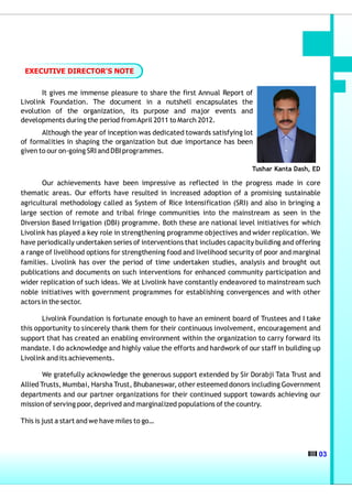 EXECUTIVE DIRECTOR'S NOTE


       It gives me immense pleasure to share the first Annual Report of
Livolink Foundation. The document in a nutshell encapsulates the
evolution of the organization, its purpose and major events and
developments during the period from April 2011 to March 2012.
       Although the year of inception was dedicated towards satisfying lot
of formalities in shaping the organization but due importance has been
given to our on-going SRI and DBI programmes.

                                                                          Tushar Kanta Dash, ED

       Our achievements have been impressive as reflected in the progress made in core
thematic areas. Our efforts have resulted in increased adoption of a promising sustainable
agricultural methodology called as System of Rice Intensification (SRI) and also in bringing a
large section of remote and tribal fringe communities into the mainstream as seen in the
Diversion Based Irrigation (DBI) programme. Both these are national level initiatives for which
Livolink has played a key role in strengthening programme objectives and wider replication. We
have periodically undertaken series of interventions that includes capacity building and offering
a range of livelihood options for strengthening food and livelihood security of poor and marginal
families. Livolink has over the period of time undertaken studies, analysis and brought out
publications and documents on such interventions for enhanced community participation and
wider replication of such ideas. We at Livolink have constantly endeavored to mainstream such
noble initiatives with government programmes for establishing convergences and with other
actors in the sector.

       Livolink Foundation is fortunate enough to have an eminent board of Trustees and I take
this opportunity to sincerely thank them for their continuous involvement, encouragement and
support that has created an enabling environment within the organization to carry forward its
mandate. I do acknowledge and highly value the efforts and hardwork of our staff in building up
Livolink and its achievements.

        We gratefully acknowledge the generous support extended by Sir Dorabji Tata Trust and
Allied Trusts, Mumbai, Harsha Trust, Bhubaneswar, other esteemed donors including Government
departments and our partner organizations for their continued support towards achieving our
mission of serving poor, deprived and marginalized populations of the country.

This is just a start and we have miles to go…



                                                                                                03
 