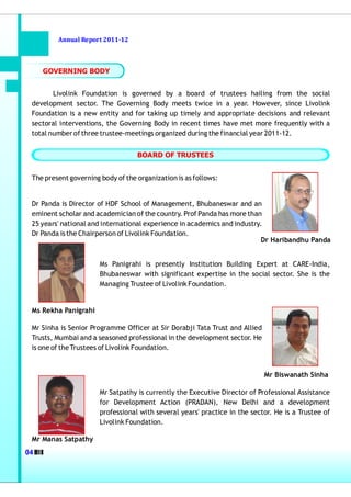 Annual Report 2011-12



     GOVERNING BODY


        Livolink Foundation is governed by a board of trustees hailing from the social
 development sector. The Governing Body meets twice in a year. However, since Livolink
 Foundation is a new entity and for taking up timely and appropriate decisions and relevant
 sectoral interventions, the Governing Body in recent times have met more frequently with a
 total number of three trustee-meetings organized during the financial year 2011-12.


                                   BOARD OF TRUSTEES


 The present governing body of the organization is as follows:


 Dr Panda is Director of HDF School of Management, Bhubaneswar and an
 eminent scholar and academician of the country. Prof Panda has more than
 25 years' national and international experience in academics and industry.
 Dr Panda is the Chairperson of Livolink Foundation.
                                                                           Dr Haribandhu Panda


                       Ms Panigrahi is presently Institution Building Expert at CARE-India,
                       Bhubaneswar with significant expertise in the social sector. She is the
                       Managing Trustee of Livolink Foundation.


 Ms Rekha Panigrahi

 Mr Sinha is Senior Programme Officer at Sir Dorabji Tata Trust and Allied
 Trusts, Mumbai and a seasoned professional in the development sector. He
 is one of the Trustees of Livolink Foundation.


                                                                             Mr Biswanath Sinha

                       Mr Satpathy is currently the Executive Director of Professional Assistance
                       for Development Action (PRADAN), New Delhi and a development
                       professional with several years' practice in the sector. He is a Trustee of
                       Livolink Foundation.

 Mr Manas Satpathy
04
 