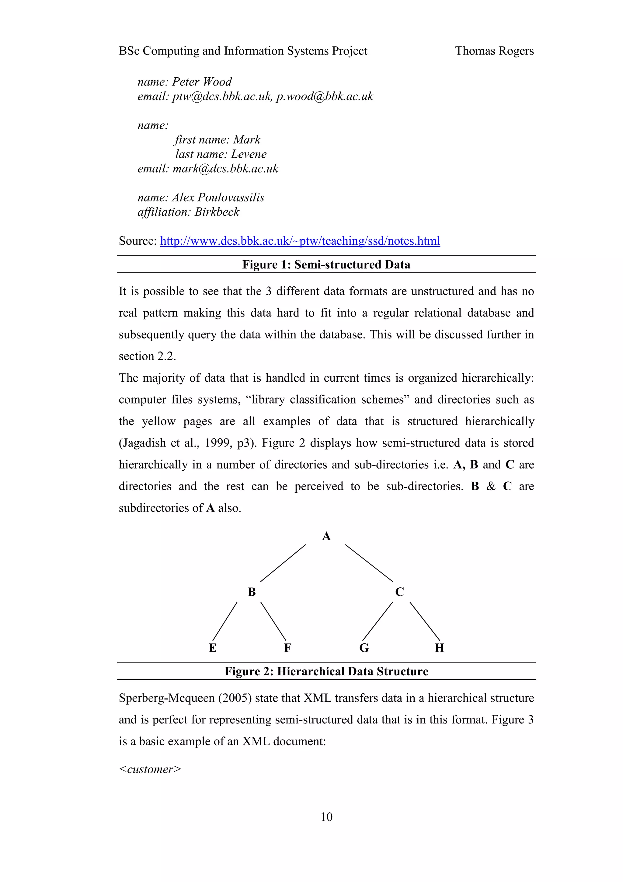 BSc Computing and Information Systems Project                       Thomas Rogers

   name: Peter Wood
   email: ptw@dcs.bbk.ac.uk, p.wood@bbk.ac.uk

   name:
          first name: Mark
          last name: Levene
   email: mark@dcs.bbk.ac.uk

   name: Alex Poulovassilis
   affiliation: Birkbeck

Source: http://www.dcs.bbk.ac.uk/~ptw/teaching/ssd/notes.html
                            Figure 1: Semi-structured Data

It is possible to see that the 3 different data formats are unstructured and has no
real pattern making this data hard to fit into a regular relational database and
subsequently query the data within the database. This will be discussed further in
section 2.2.
The majority of data that is handled in current times is organized hierarchically:
computer files systems, “library classification schemes” and directories such as
the yellow pages are all examples of data that is structured hierarchically
(Jagadish et al., 1999, p3). Figure 2 displays how semi-structured data is stored
hierarchically in a number of directories and sub-directories i.e. A, B and C are
directories and the rest can be perceived to be sub-directories. B & C are
subdirectories of A also.

                                          A



                            B                           C



                  E                F             G              H
                      Figure 2: Hierarchical Data Structure

Sperberg-Mcqueen (2005) state that XML transfers data in a hierarchical structure
and is perfect for representing semi-structured data that is in this format. Figure 3
is a basic example of an XML document:

<customer>


                                         10
 