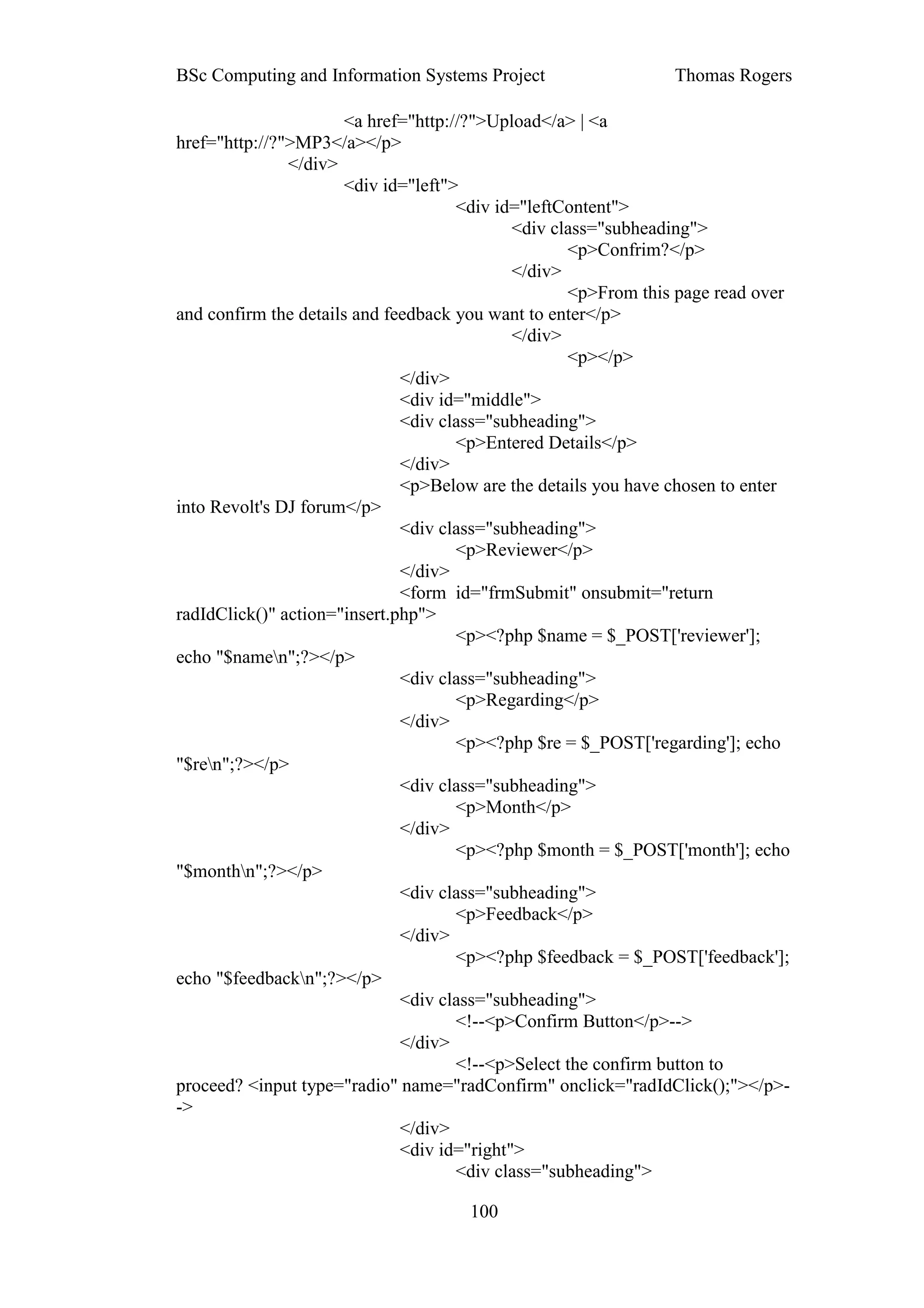 BSc Computing and Information Systems Project                   Thomas Rogers

                       <a href="http://?">Upload</a> | <a
href="http://?">MP3</a></p>
               </div>
                       <div id="left">
                                      <div id="leftContent">
                                             <div class="subheading">
                                                    <p>Confrim?</p>
                                             </div>
                                                    <p>From this page read over
and confirm the details and feedback you want to enter</p>
                                             </div>
                                                    <p></p>
                              </div>
                              <div id="middle">
                              <div class="subheading">
                                      <p>Entered Details</p>
                              </div>
                              <p>Below are the details you have chosen to enter
into Revolt's DJ forum</p>
                              <div class="subheading">
                                      <p>Reviewer</p>
                              </div>
                              <form id="frmSubmit" onsubmit="return
radIdClick()" action="insert.php">
                                      <p><?php $name = $_POST['reviewer'];
echo "$namen";?></p>
                              <div class="subheading">
                                      <p>Regarding</p>
                              </div>
                                      <p><?php $re = $_POST['regarding']; echo
"$ren";?></p>
                              <div class="subheading">
                                      <p>Month</p>
                              </div>
                                      <p><?php $month = $_POST['month']; echo
"$monthn";?></p>
                              <div class="subheading">
                                      <p>Feedback</p>
                              </div>
                                      <p><?php $feedback = $_POST['feedback'];
echo "$feedbackn";?></p>
                              <div class="subheading">
                                      <!--<p>Confirm Button</p>-->
                              </div>
                                      <!--<p>Select the confirm button to
proceed? <input type="radio" name="radConfirm" onclick="radIdClick();"></p>-
->
                              </div>
                              <div id="right">
                                      <div class="subheading">

                                     100
 