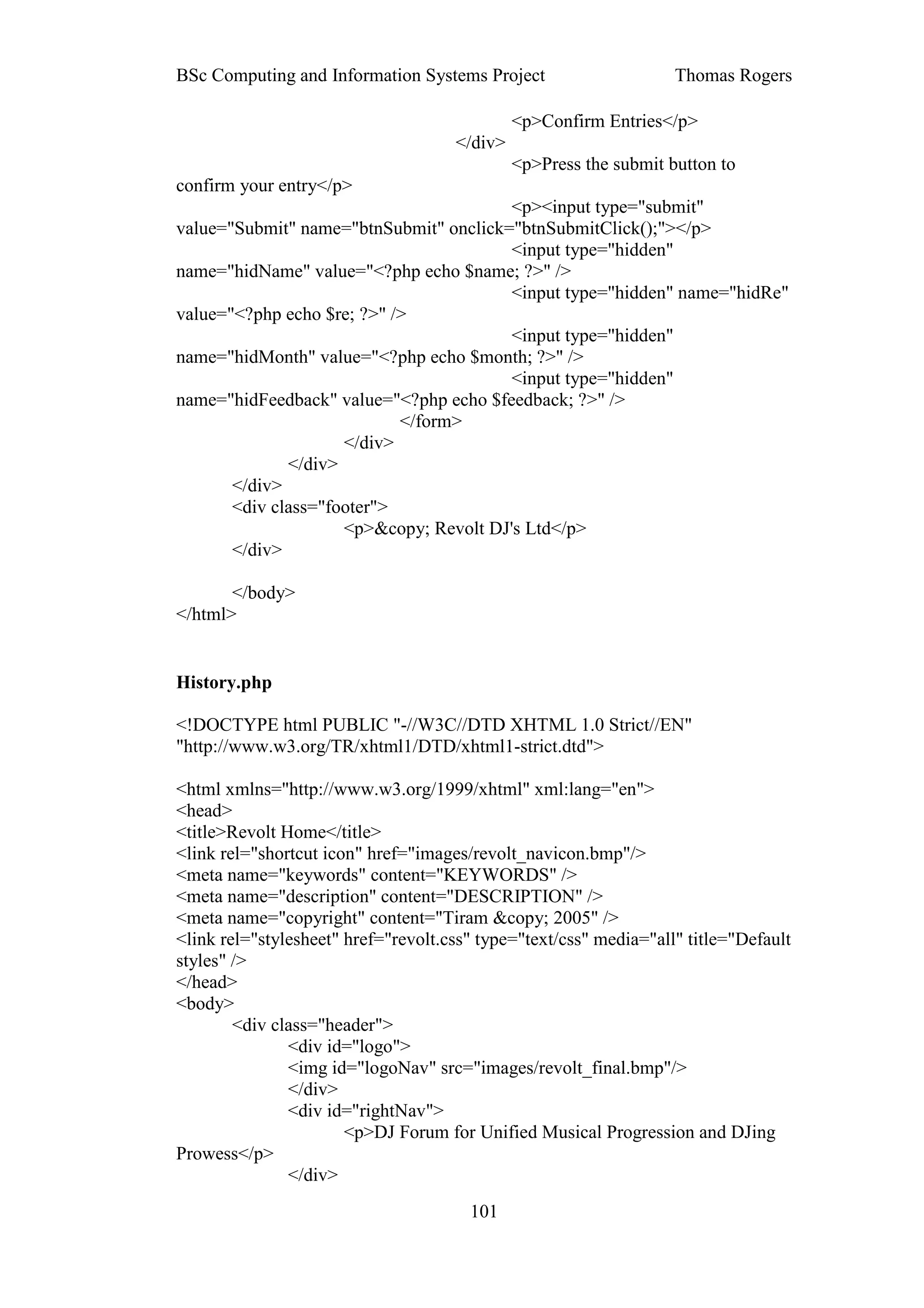 BSc Computing and Information Systems Project                      Thomas Rogers

                                              <p>Confirm Entries</p>
                                     </div>
                                              <p>Press the submit button to
confirm your entry</p>
                                         <p><input type="submit"
value="Submit" name="btnSubmit" onclick="btnSubmitClick();"></p>
                                         <input type="hidden"
name="hidName" value="<?php echo $name; ?>" />
                                         <input type="hidden" name="hidRe"
value="<?php echo $re; ?>" />
                                         <input type="hidden"
name="hidMonth" value="<?php echo $month; ?>" />
                                         <input type="hidden"
name="hidFeedback" value="<?php echo $feedback; ?>" />
                            </form>
                     </div>
              </div>
       </div>
       <div class="footer">
                     <p>&copy; Revolt DJ's Ltd</p>
       </div>

       </body>
</html>


History.php

<!DOCTYPE html PUBLIC "-//W3C//DTD XHTML 1.0 Strict//EN"
"http://www.w3.org/TR/xhtml1/DTD/xhtml1-strict.dtd">

<html xmlns="http://www.w3.org/1999/xhtml" xml:lang="en">
<head>
<title>Revolt Home</title>
<link rel="shortcut icon" href="images/revolt_navicon.bmp"/>
<meta name="keywords" content="KEYWORDS" />
<meta name="description" content="DESCRIPTION" />
<meta name="copyright" content="Tiram &copy; 2005" />
<link rel="stylesheet" href="revolt.css" type="text/css" media="all" title="Default
styles" />
</head>
<body>
        <div class="header">
               <div id="logo">
               <img id="logoNav" src="images/revolt_final.bmp"/>
               </div>
               <div id="rightNav">
                       <p>DJ Forum for Unified Musical Progression and DJing
Prowess</p>
               </div>
                                       101
 