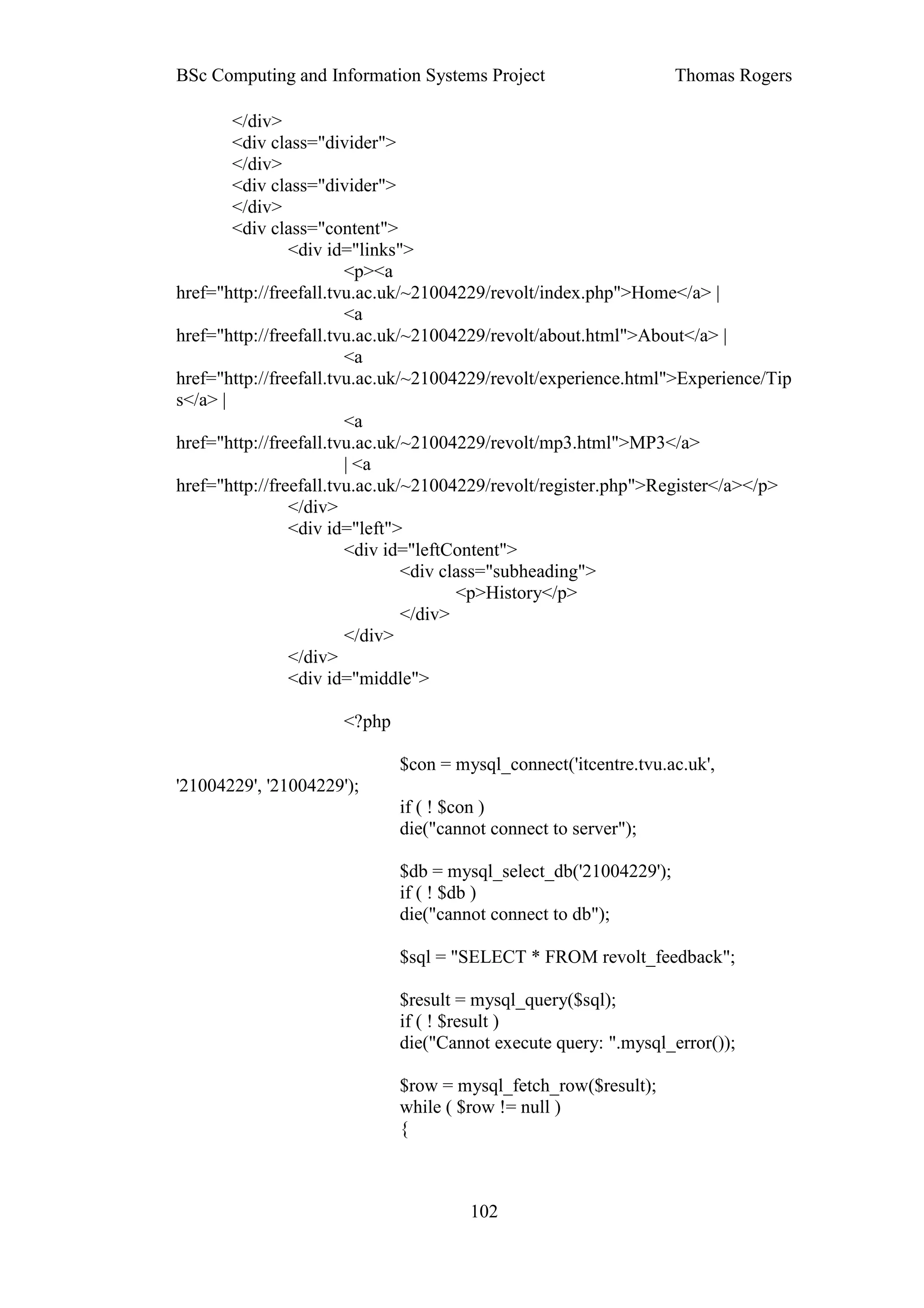 BSc Computing and Information Systems Project                      Thomas Rogers

        </div>
        <div class="divider">
        </div>
        <div class="divider">
        </div>
        <div class="content">
                <div id="links">
                        <p><a
href="http://freefall.tvu.ac.uk/~21004229/revolt/index.php">Home</a> |
                        <a
href="http://freefall.tvu.ac.uk/~21004229/revolt/about.html">About</a> |
                        <a
href="http://freefall.tvu.ac.uk/~21004229/revolt/experience.html">Experience/Tip
s</a> |
                        <a
href="http://freefall.tvu.ac.uk/~21004229/revolt/mp3.html">MP3</a>
                        | <a
href="http://freefall.tvu.ac.uk/~21004229/revolt/register.php">Register</a></p>
                </div>
                <div id="left">
                        <div id="leftContent">
                                <div class="subheading">
                                       <p>History</p>
                                </div>
                        </div>
                </div>
                <div id="middle">

                      <?php

                              $con = mysql_connect('itcentre.tvu.ac.uk',
'21004229', '21004229');
                              if ( ! $con )
                              die("cannot connect to server");

                              $db = mysql_select_db('21004229');
                              if ( ! $db )
                              die("cannot connect to db");

                              $sql = "SELECT * FROM revolt_feedback";

                              $result = mysql_query($sql);
                              if ( ! $result )
                              die("Cannot execute query: ".mysql_error());

                              $row = mysql_fetch_row($result);
                              while ( $row != null )
                              {



                                       102
 