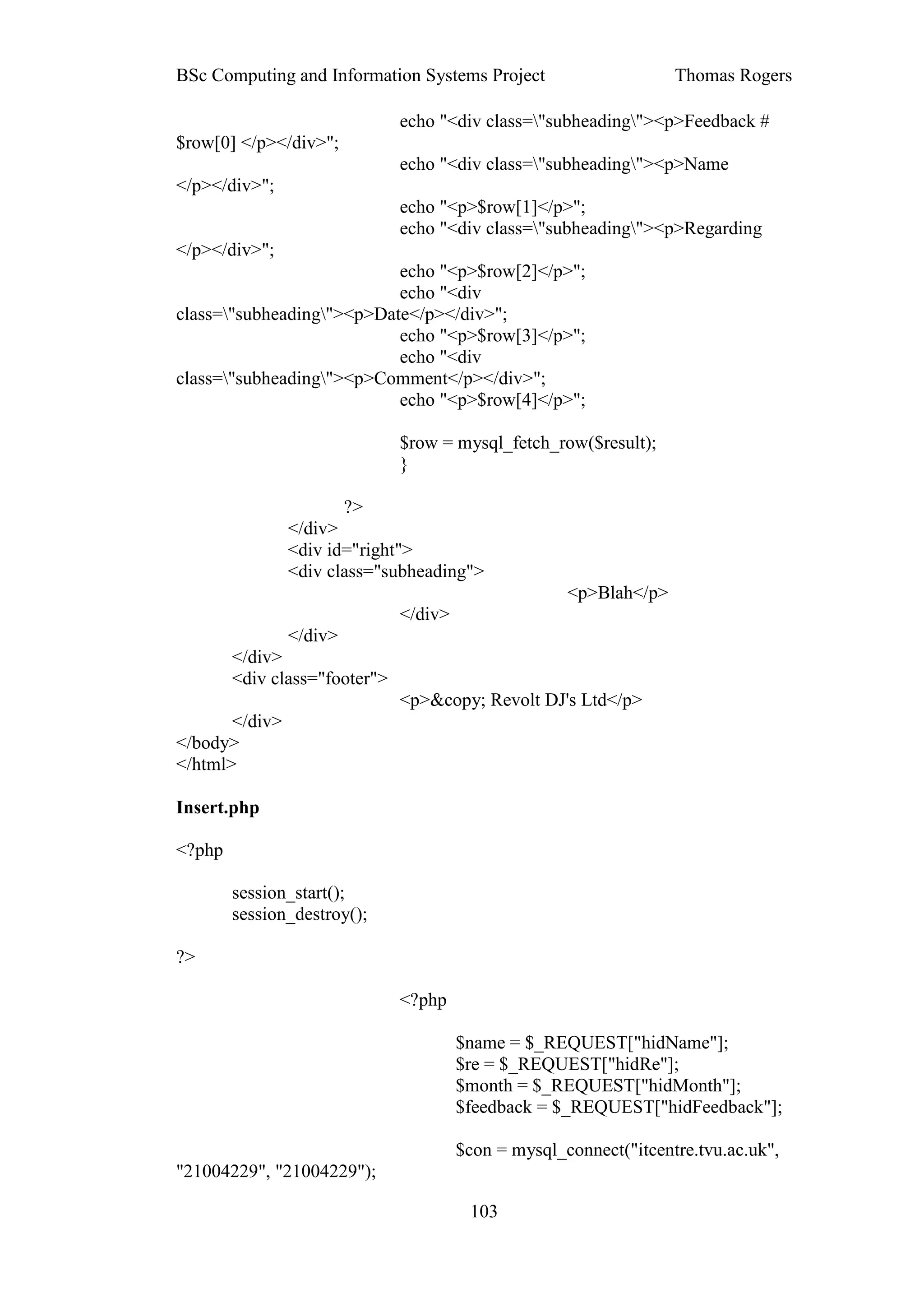 BSc Computing and Information Systems Project                       Thomas Rogers

                               echo "<div class="subheading"><p>Feedback #
$row[0] </p></div>";
                               echo "<div class="subheading"><p>Name
</p></div>";
                               echo "<p>$row[1]</p>";
                               echo "<div class="subheading"><p>Regarding
</p></div>";
                           echo "<p>$row[2]</p>";
                           echo "<div
class="subheading"><p>Date</p></div>";
                           echo "<p>$row[3]</p>";
                           echo "<div
class="subheading"><p>Comment</p></div>";
                           echo "<p>$row[4]</p>";

                               $row = mysql_fetch_row($result);
                               }

                       ?>
                </div>
                <div id="right">
                <div class="subheading">
                                                      <p>Blah</p>
                               </div>
               </div>
        </div>
        <div class="footer">
                               <p>&copy; Revolt DJ's Ltd</p>
       </div>
</body>
</html>

Insert.php

<?php

        session_start();
        session_destroy();

?>

                               <?php

                                        $name = $_REQUEST["hidName"];
                                        $re = $_REQUEST["hidRe"];
                                        $month = $_REQUEST["hidMonth"];
                                        $feedback = $_REQUEST["hidFeedback"];

                                        $con = mysql_connect("itcentre.tvu.ac.uk",
"21004229", "21004229");

                                         103
 