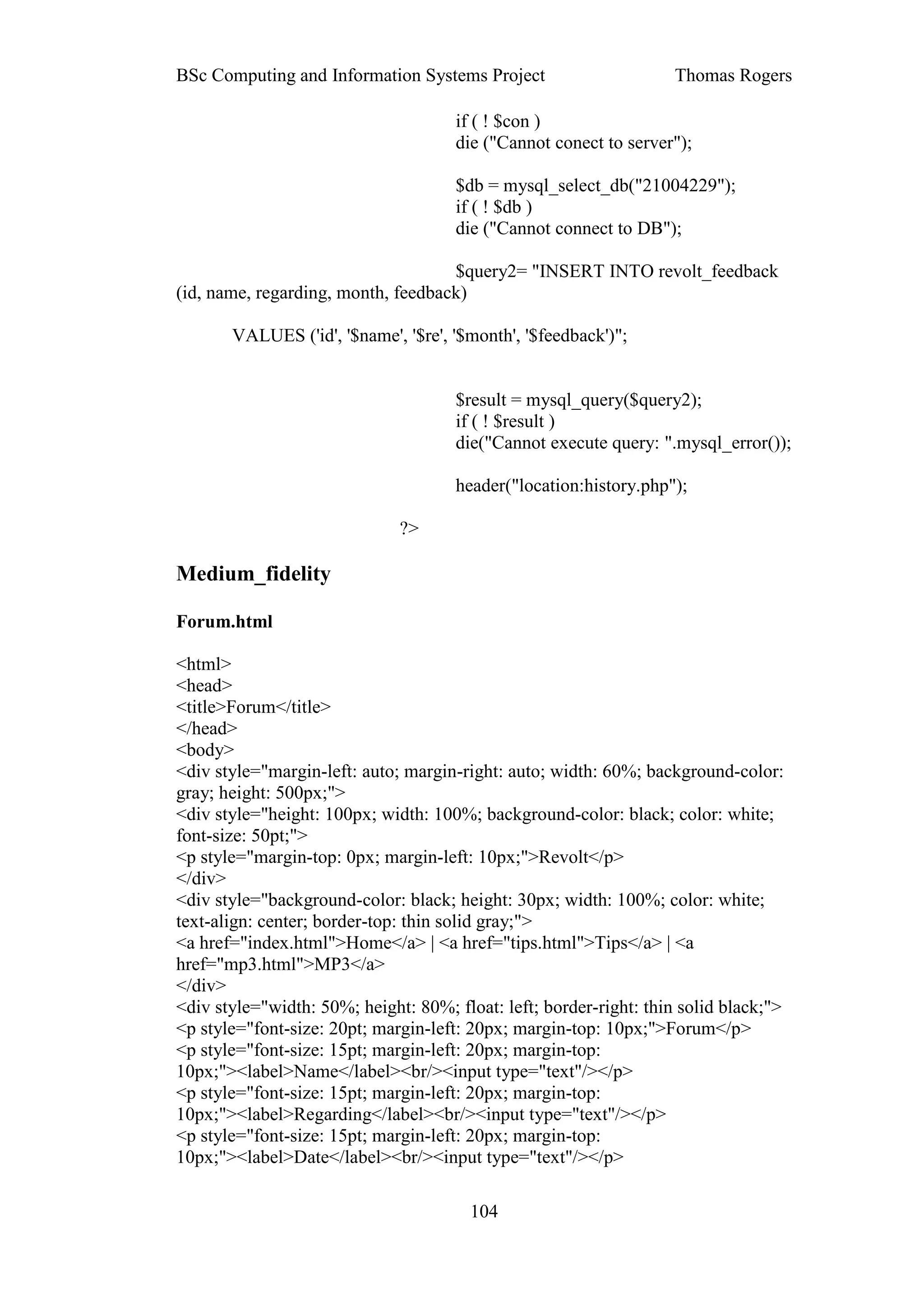 BSc Computing and Information Systems Project                       Thomas Rogers

                                      if ( ! $con )
                                      die ("Cannot conect to server");

                                      $db = mysql_select_db("21004229");
                                      if ( ! $db )
                                      die ("Cannot connect to DB");

                                    $query2= "INSERT INTO revolt_feedback
(id, name, regarding, month, feedback)

       VALUES ('id', '$name', '$re', '$month', '$feedback')";


                                      $result = mysql_query($query2);
                                      if ( ! $result )
                                      die("Cannot execute query: ".mysql_error());

                                      header("location:history.php");

                              ?>

Medium_fidelity

Forum.html

<html>
<head>
<title>Forum</title>
</head>
<body>
<div style="margin-left: auto; margin-right: auto; width: 60%; background-color:
gray; height: 500px;">
<div style="height: 100px; width: 100%; background-color: black; color: white;
font-size: 50pt;">
<p style="margin-top: 0px; margin-left: 10px;">Revolt</p>
</div>
<div style="background-color: black; height: 30px; width: 100%; color: white;
text-align: center; border-top: thin solid gray;">
<a href="index.html">Home</a> | <a href="tips.html">Tips</a> | <a
href="mp3.html">MP3</a>
</div>
<div style="width: 50%; height: 80%; float: left; border-right: thin solid black;">
<p style="font-size: 20pt; margin-left: 20px; margin-top: 10px;">Forum</p>
<p style="font-size: 15pt; margin-left: 20px; margin-top:
10px;"><label>Name</label><br/><input type="text"/></p>
<p style="font-size: 15pt; margin-left: 20px; margin-top:
10px;"><label>Regarding</label><br/><input type="text"/></p>
<p style="font-size: 15pt; margin-left: 20px; margin-top:
10px;"><label>Date</label><br/><input type="text"/></p>

                                        104
 