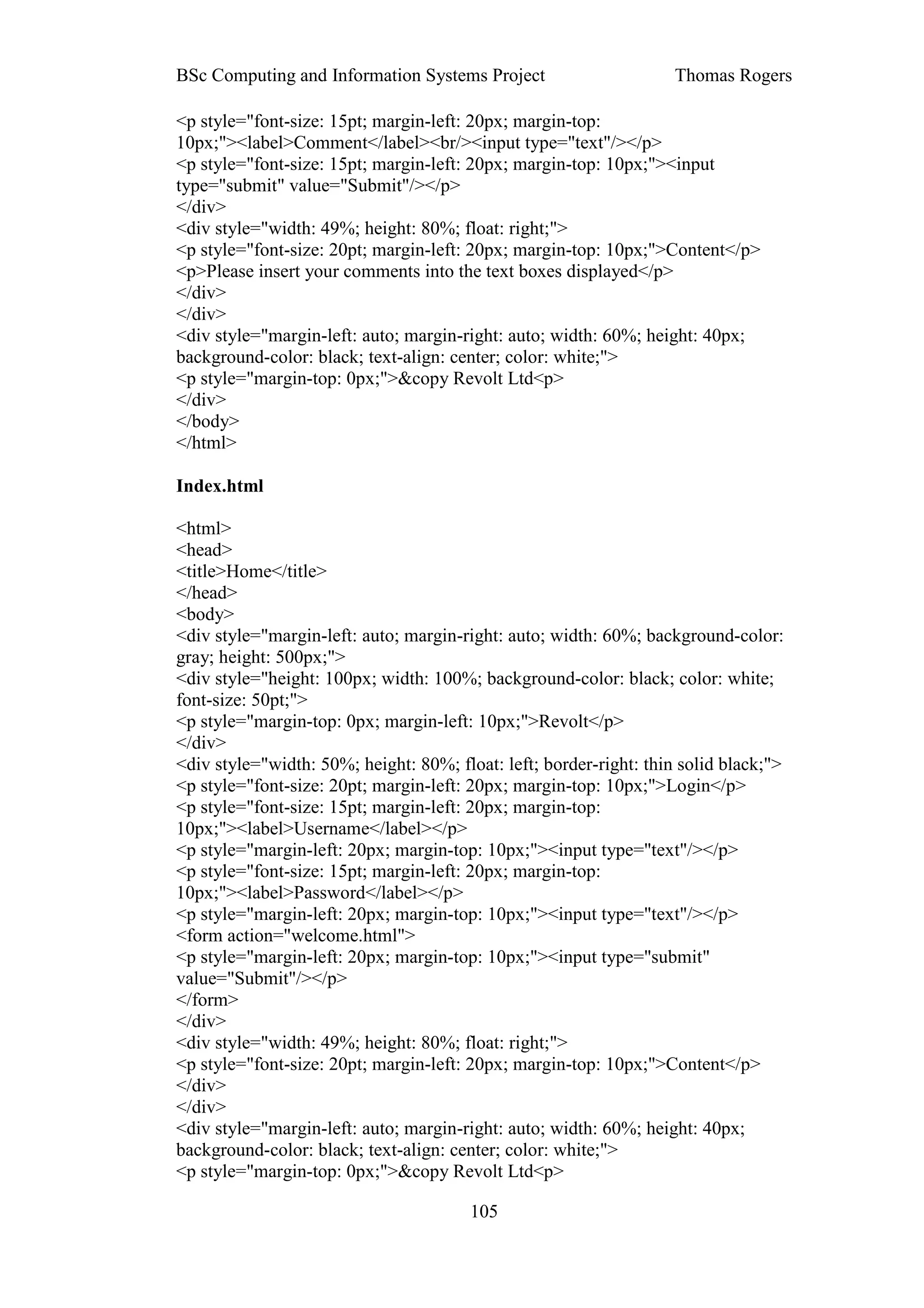 BSc Computing and Information Systems Project                       Thomas Rogers

<p style="font-size: 15pt; margin-left: 20px; margin-top:
10px;"><label>Comment</label><br/><input type="text"/></p>
<p style="font-size: 15pt; margin-left: 20px; margin-top: 10px;"><input
type="submit" value="Submit"/></p>
</div>
<div style="width: 49%; height: 80%; float: right;">
<p style="font-size: 20pt; margin-left: 20px; margin-top: 10px;">Content</p>
<p>Please insert your comments into the text boxes displayed</p>
</div>
</div>
<div style="margin-left: auto; margin-right: auto; width: 60%; height: 40px;
background-color: black; text-align: center; color: white;">
<p style="margin-top: 0px;">&copy Revolt Ltd<p>
</div>
</body>
</html>

Index.html

<html>
<head>
<title>Home</title>
</head>
<body>
<div style="margin-left: auto; margin-right: auto; width: 60%; background-color:
gray; height: 500px;">
<div style="height: 100px; width: 100%; background-color: black; color: white;
font-size: 50pt;">
<p style="margin-top: 0px; margin-left: 10px;">Revolt</p>
</div>
<div style="width: 50%; height: 80%; float: left; border-right: thin solid black;">
<p style="font-size: 20pt; margin-left: 20px; margin-top: 10px;">Login</p>
<p style="font-size: 15pt; margin-left: 20px; margin-top:
10px;"><label>Username</label></p>
<p style="margin-left: 20px; margin-top: 10px;"><input type="text"/></p>
<p style="font-size: 15pt; margin-left: 20px; margin-top:
10px;"><label>Password</label></p>
<p style="margin-left: 20px; margin-top: 10px;"><input type="text"/></p>
<form action="welcome.html">
<p style="margin-left: 20px; margin-top: 10px;"><input type="submit"
value="Submit"/></p>
</form>
</div>
<div style="width: 49%; height: 80%; float: right;">
<p style="font-size: 20pt; margin-left: 20px; margin-top: 10px;">Content</p>
</div>
</div>
<div style="margin-left: auto; margin-right: auto; width: 60%; height: 40px;
background-color: black; text-align: center; color: white;">
<p style="margin-top: 0px;">&copy Revolt Ltd<p>

                                        105
 