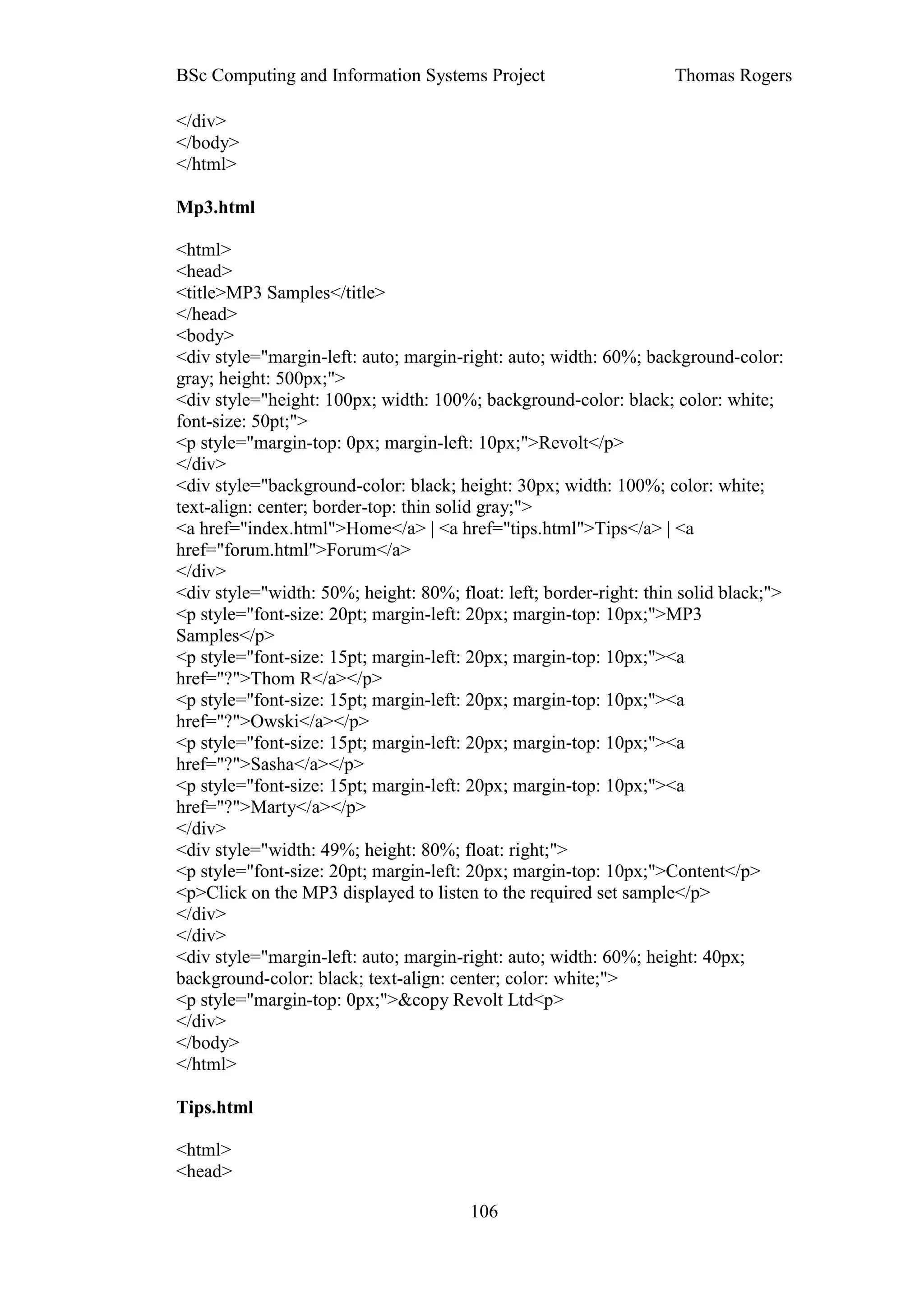 BSc Computing and Information Systems Project                       Thomas Rogers

</div>
</body>
</html>

Mp3.html

<html>
<head>
<title>MP3 Samples</title>
</head>
<body>
<div style="margin-left: auto; margin-right: auto; width: 60%; background-color:
gray; height: 500px;">
<div style="height: 100px; width: 100%; background-color: black; color: white;
font-size: 50pt;">
<p style="margin-top: 0px; margin-left: 10px;">Revolt</p>
</div>
<div style="background-color: black; height: 30px; width: 100%; color: white;
text-align: center; border-top: thin solid gray;">
<a href="index.html">Home</a> | <a href="tips.html">Tips</a> | <a
href="forum.html">Forum</a>
</div>
<div style="width: 50%; height: 80%; float: left; border-right: thin solid black;">
<p style="font-size: 20pt; margin-left: 20px; margin-top: 10px;">MP3
Samples</p>
<p style="font-size: 15pt; margin-left: 20px; margin-top: 10px;"><a
href="?">Thom R</a></p>
<p style="font-size: 15pt; margin-left: 20px; margin-top: 10px;"><a
href="?">Owski</a></p>
<p style="font-size: 15pt; margin-left: 20px; margin-top: 10px;"><a
href="?">Sasha</a></p>
<p style="font-size: 15pt; margin-left: 20px; margin-top: 10px;"><a
href="?">Marty</a></p>
</div>
<div style="width: 49%; height: 80%; float: right;">
<p style="font-size: 20pt; margin-left: 20px; margin-top: 10px;">Content</p>
<p>Click on the MP3 displayed to listen to the required set sample</p>
</div>
</div>
<div style="margin-left: auto; margin-right: auto; width: 60%; height: 40px;
background-color: black; text-align: center; color: white;">
<p style="margin-top: 0px;">&copy Revolt Ltd<p>
</div>
</body>
</html>

Tips.html

<html>
<head>

                                        106
 