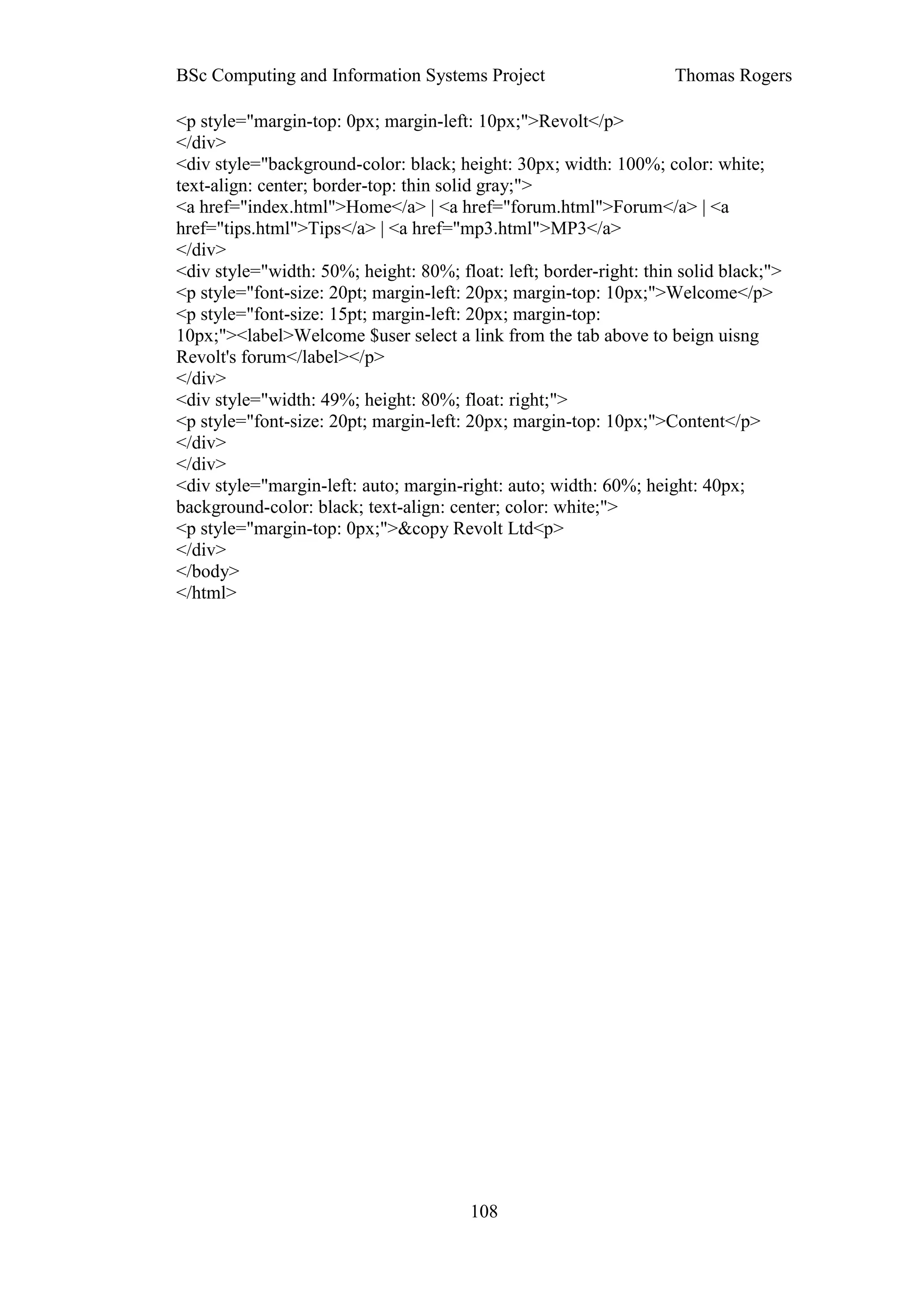 BSc Computing and Information Systems Project                       Thomas Rogers

<p style="margin-top: 0px; margin-left: 10px;">Revolt</p>
</div>
<div style="background-color: black; height: 30px; width: 100%; color: white;
text-align: center; border-top: thin solid gray;">
<a href="index.html">Home</a> | <a href="forum.html">Forum</a> | <a
href="tips.html">Tips</a> | <a href="mp3.html">MP3</a>
</div>
<div style="width: 50%; height: 80%; float: left; border-right: thin solid black;">
<p style="font-size: 20pt; margin-left: 20px; margin-top: 10px;">Welcome</p>
<p style="font-size: 15pt; margin-left: 20px; margin-top:
10px;"><label>Welcome $user select a link from the tab above to beign uisng
Revolt's forum</label></p>
</div>
<div style="width: 49%; height: 80%; float: right;">
<p style="font-size: 20pt; margin-left: 20px; margin-top: 10px;">Content</p>
</div>
</div>
<div style="margin-left: auto; margin-right: auto; width: 60%; height: 40px;
background-color: black; text-align: center; color: white;">
<p style="margin-top: 0px;">&copy Revolt Ltd<p>
</div>
</body>
</html>




                                        108
 