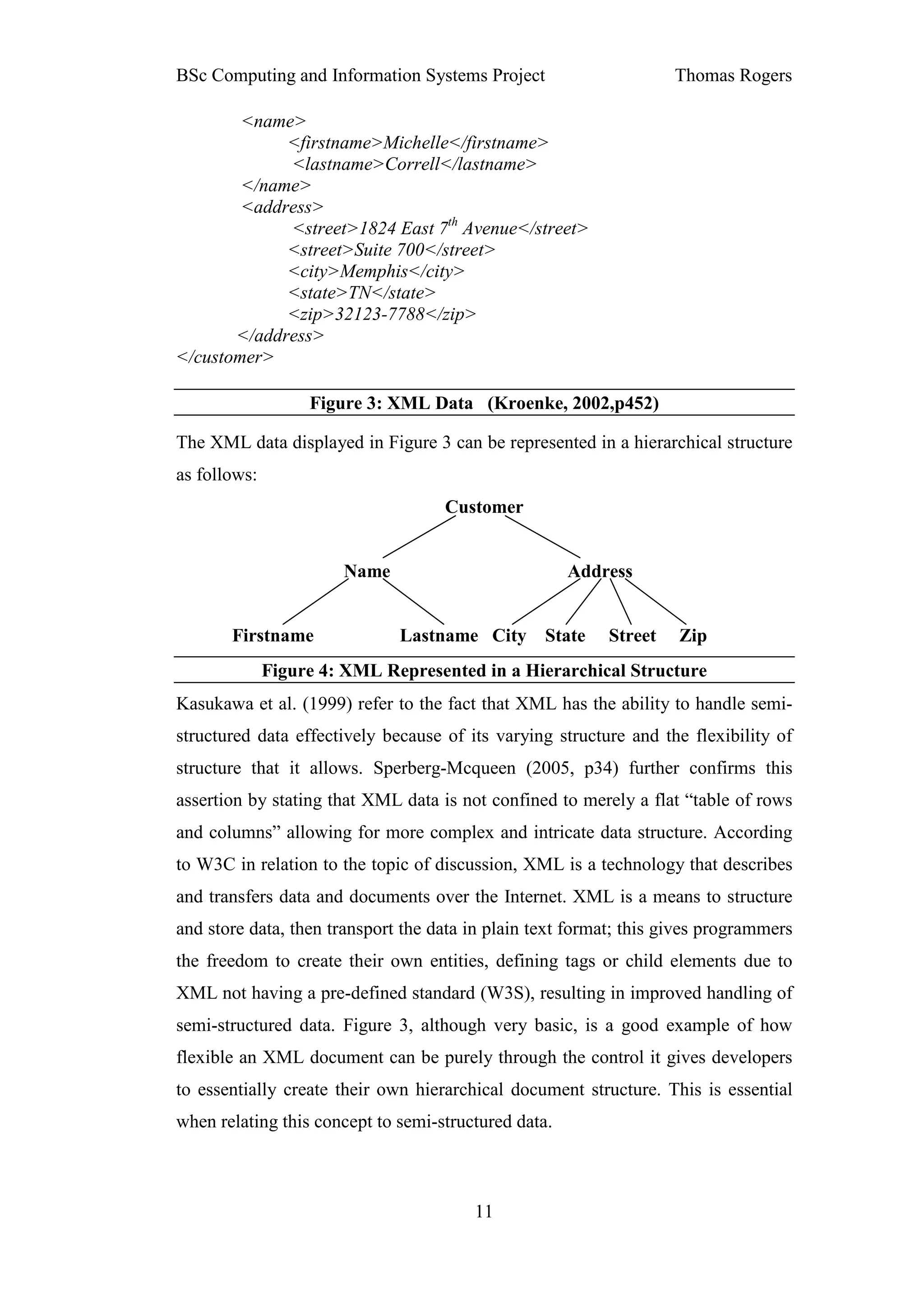 BSc Computing and Information Systems Project                      Thomas Rogers

        <name>
             <firstname>Michelle</firstname>
             <lastname>Correll</lastname>
        </name>
        <address>
             <street>1824 East 7th Avenue</street>
             <street>Suite 700</street>
             <city>Memphis</city>
             <state>TN</state>
             <zip>32123-7788</zip>
       </address>
</customer>

                   Figure 3: XML Data (Kroenke, 2002,p452)

The XML data displayed in Figure 3 can be represented in a hierarchical structure
as follows:
                                    Customer


                       Name                           Address


       Firstname              Lastname City State         Street    Zip
              Figure 4: XML Represented in a Hierarchical Structure
Kasukawa et al. (1999) refer to the fact that XML has the ability to handle semi-
structured data effectively because of its varying structure and the flexibility of
structure that it allows. Sperberg-Mcqueen (2005, p34) further confirms this
assertion by stating that XML data is not confined to merely a flat “table of rows
and columns” allowing for more complex and intricate data structure. According
to W3C in relation to the topic of discussion, XML is a technology that describes
and transfers data and documents over the Internet. XML is a means to structure
and store data, then transport the data in plain text format; this gives programmers
the freedom to create their own entities, defining tags or child elements due to
XML not having a pre-defined standard (W3S), resulting in improved handling of
semi-structured data. Figure 3, although very basic, is a good example of how
flexible an XML document can be purely through the control it gives developers
to essentially create their own hierarchical document structure. This is essential
when relating this concept to semi-structured data.



                                        11
 