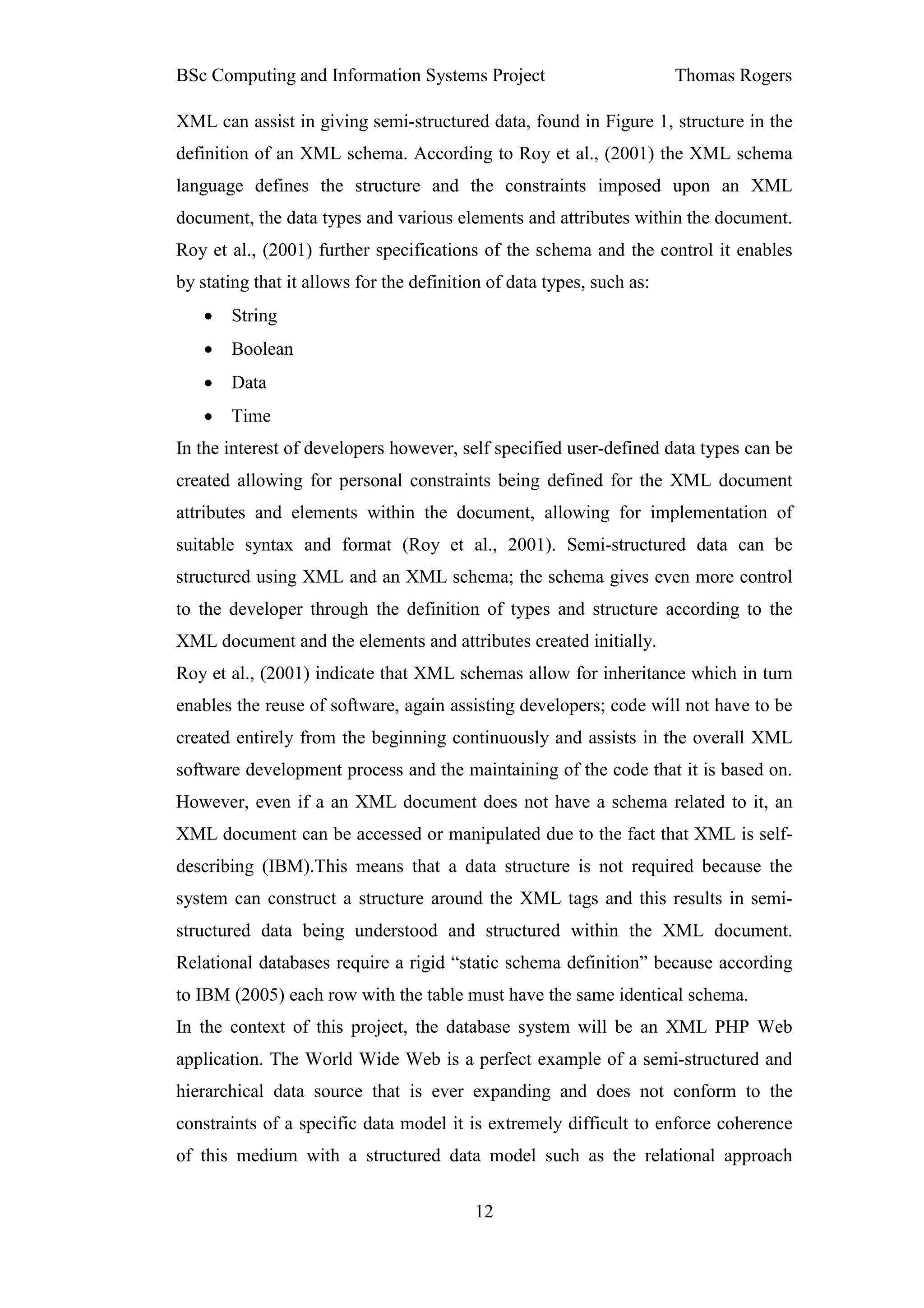 BSc Computing and Information Systems Project                          Thomas Rogers

XML can assist in giving semi-structured data, found in Figure 1, structure in the
definition of an XML schema. According to Roy et al., (2001) the XML schema
language defines the structure and the constraints imposed upon an XML
document, the data types and various elements and attributes within the document.
Roy et al., (2001) further specifications of the schema and the control it enables
by stating that it allows for the definition of data types, such as:
   •   String
   •   Boolean
   •   Data
   •   Time
In the interest of developers however, self specified user-defined data types can be
created allowing for personal constraints being defined for the XML document
attributes and elements within the document, allowing for implementation of
suitable syntax and format (Roy et al., 2001). Semi-structured data can be
structured using XML and an XML schema; the schema gives even more control
to the developer through the definition of types and structure according to the
XML document and the elements and attributes created initially.
Roy et al., (2001) indicate that XML schemas allow for inheritance which in turn
enables the reuse of software, again assisting developers; code will not have to be
created entirely from the beginning continuously and assists in the overall XML
software development process and the maintaining of the code that it is based on.
However, even if a an XML document does not have a schema related to it, an
XML document can be accessed or manipulated due to the fact that XML is self-
describing (IBM).This means that a data structure is not required because the
system can construct a structure around the XML tags and this results in semi-
structured data being understood and structured within the XML document.
Relational databases require a rigid “static schema definition” because according
to IBM (2005) each row with the table must have the same identical schema.
In the context of this project, the database system will be an XML PHP Web
application. The World Wide Web is a perfect example of a semi-structured and
hierarchical data source that is ever expanding and does not conform to the
constraints of a specific data model it is extremely difficult to enforce coherence
of this medium with a structured data model such as the relational approach


                                          12
 