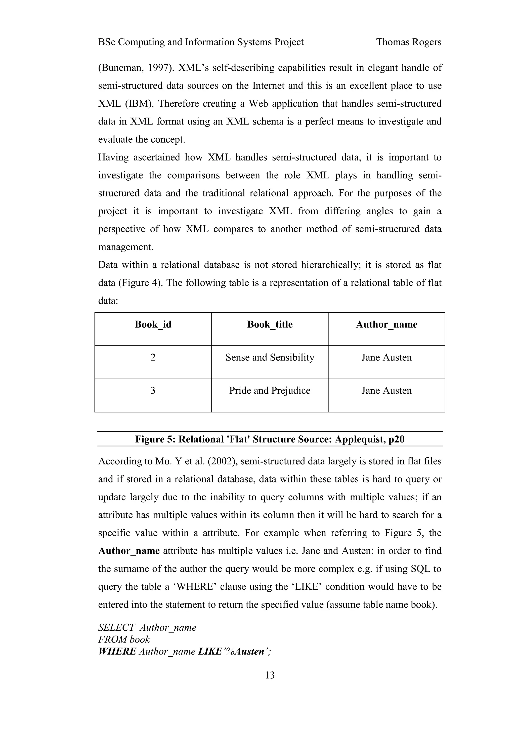 BSc Computing and Information Systems Project                        Thomas Rogers

(Buneman, 1997). XML’s self-describing capabilities result in elegant handle of
semi-structured data sources on the Internet and this is an excellent place to use
XML (IBM). Therefore creating a Web application that handles semi-structured
data in XML format using an XML schema is a perfect means to investigate and
evaluate the concept.
Having ascertained how XML handles semi-structured data, it is important to
investigate the comparisons between the role XML plays in handling semi-
structured data and the traditional relational approach. For the purposes of the
project it is important to investigate XML from differing angles to gain a
perspective of how XML compares to another method of semi-structured data
management.
Data within a relational database is not stored hierarchically; it is stored as flat
data (Figure 4). The following table is a representation of a relational table of flat
data:

         Book_id                     Book_title                 Author_name


             2                 Sense and Sensibility             Jane Austen


             3                  Pride and Prejudice              Jane Austen



         Figure 5: Relational 'Flat' Structure Source: Applequist, p20

According to Mo. Y et al. (2002), semi-structured data largely is stored in flat files
and if stored in a relational database, data within these tables is hard to query or
update largely due to the inability to query columns with multiple values; if an
attribute has multiple values within its column then it will be hard to search for a
specific value within a attribute. For example when referring to Figure 5, the
Author_name attribute has multiple values i.e. Jane and Austen; in order to find
the surname of the author the query would be more complex e.g. if using SQL to
query the table a ‘WHERE’ clause using the ‘LIKE’ condition would have to be
entered into the statement to return the specified value (assume table name book).

SELECT Author_name
FROM book
WHERE Author_name LIKE’%Austen’;

                                         13
 