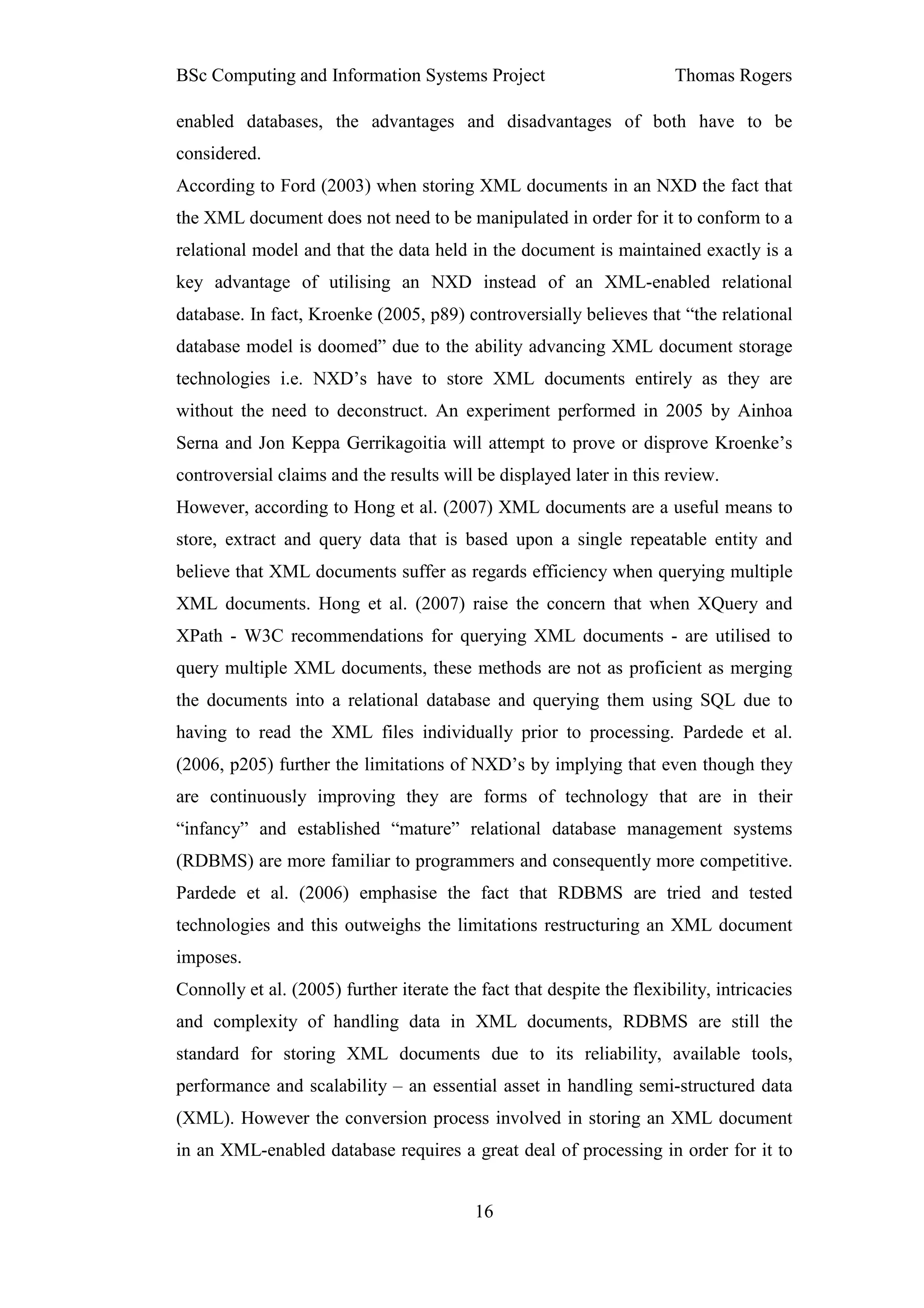 BSc Computing and Information Systems Project                           Thomas Rogers

enabled databases, the advantages and disadvantages of both have to be
considered.
According to Ford (2003) when storing XML documents in an NXD the fact that
the XML document does not need to be manipulated in order for it to conform to a
relational model and that the data held in the document is maintained exactly is a
key advantage of utilising an NXD instead of an XML-enabled relational
database. In fact, Kroenke (2005, p89) controversially believes that “the relational
database model is doomed” due to the ability advancing XML document storage
technologies i.e. NXD’s have to store XML documents entirely as they are
without the need to deconstruct. An experiment performed in 2005 by Ainhoa
Serna and Jon Keppa Gerrikagoitia will attempt to prove or disprove Kroenke’s
controversial claims and the results will be displayed later in this review.
However, according to Hong et al. (2007) XML documents are a useful means to
store, extract and query data that is based upon a single repeatable entity and
believe that XML documents suffer as regards efficiency when querying multiple
XML documents. Hong et al. (2007) raise the concern that when XQuery and
XPath - W3C recommendations for querying XML documents - are utilised to
query multiple XML documents, these methods are not as proficient as merging
the documents into a relational database and querying them using SQL due to
having to read the XML files individually prior to processing. Pardede et al.
(2006, p205) further the limitations of NXD’s by implying that even though they
are continuously improving they are forms of technology that are in their
“infancy” and established “mature” relational database management systems
(RDBMS) are more familiar to programmers and consequently more competitive.
Pardede et al. (2006) emphasise the fact that RDBMS are tried and tested
technologies and this outweighs the limitations restructuring an XML document
imposes.
Connolly et al. (2005) further iterate the fact that despite the flexibility, intricacies
and complexity of handling data in XML documents, RDBMS are still the
standard for storing XML documents due to its reliability, available tools,
performance and scalability – an essential asset in handling semi-structured data
(XML). However the conversion process involved in storing an XML document
in an XML-enabled database requires a great deal of processing in order for it to


                                           16
 