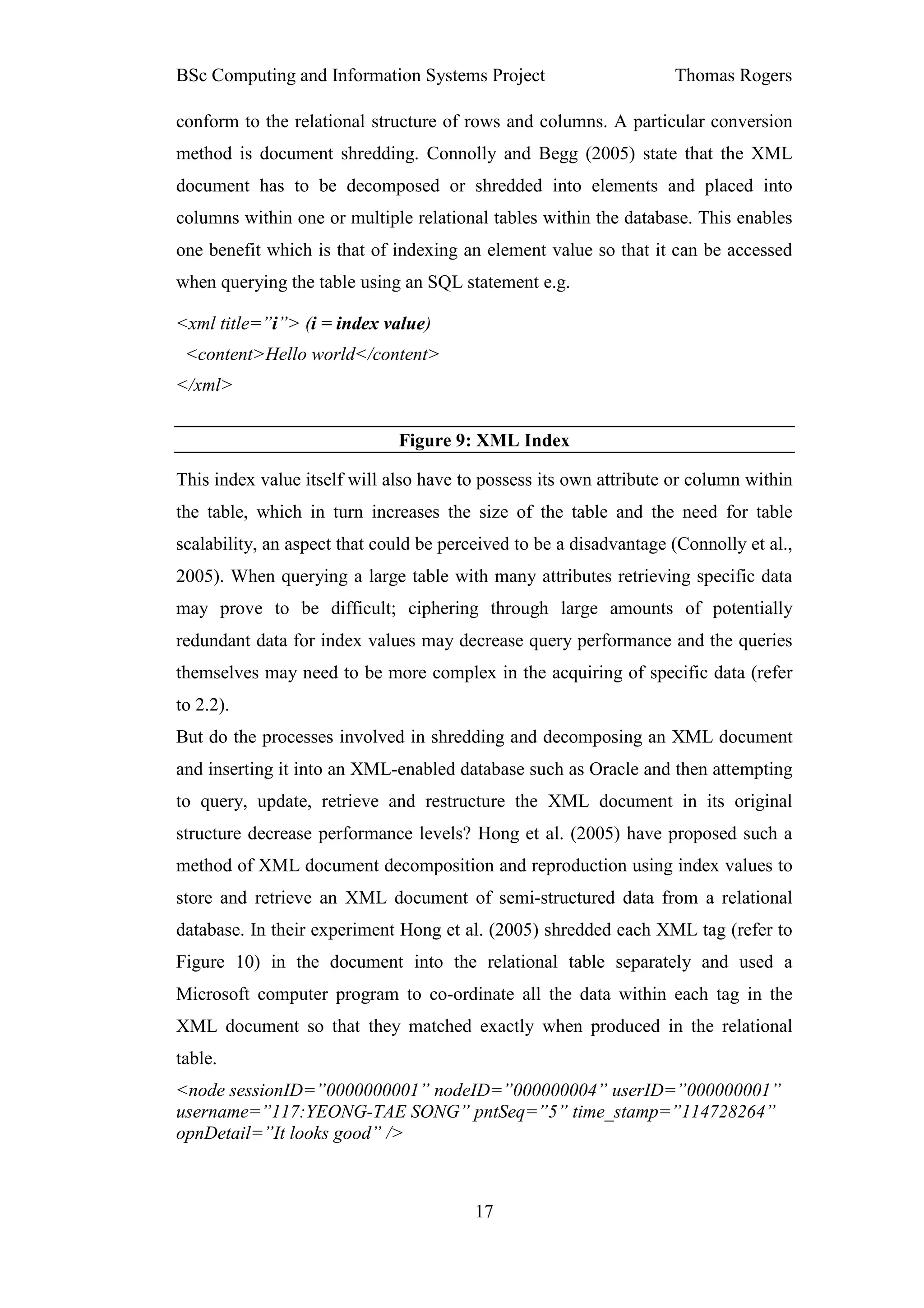 BSc Computing and Information Systems Project                       Thomas Rogers

conform to the relational structure of rows and columns. A particular conversion
method is document shredding. Connolly and Begg (2005) state that the XML
document has to be decomposed or shredded into elements and placed into
columns within one or multiple relational tables within the database. This enables
one benefit which is that of indexing an element value so that it can be accessed
when querying the table using an SQL statement e.g.

<xml title=”i”> (i = index value)
 <content>Hello world</content>
</xml>

                              Figure 9: XML Index

This index value itself will also have to possess its own attribute or column within
the table, which in turn increases the size of the table and the need for table
scalability, an aspect that could be perceived to be a disadvantage (Connolly et al.,
2005). When querying a large table with many attributes retrieving specific data
may prove to be difficult; ciphering through large amounts of potentially
redundant data for index values may decrease query performance and the queries
themselves may need to be more complex in the acquiring of specific data (refer
to 2.2).
But do the processes involved in shredding and decomposing an XML document
and inserting it into an XML-enabled database such as Oracle and then attempting
to query, update, retrieve and restructure the XML document in its original
structure decrease performance levels? Hong et al. (2005) have proposed such a
method of XML document decomposition and reproduction using index values to
store and retrieve an XML document of semi-structured data from a relational
database. In their experiment Hong et al. (2005) shredded each XML tag (refer to
Figure 10) in the document into the relational table separately and used a
Microsoft computer program to co-ordinate all the data within each tag in the
XML document so that they matched exactly when produced in the relational
table.
<node sessionID=”0000000001” nodeID=”000000004” userID=”000000001”
username=”117:YEONG-TAE SONG” pntSeq=”5” time_stamp=”114728264”
opnDetail=”It looks good” />



                                         17
 