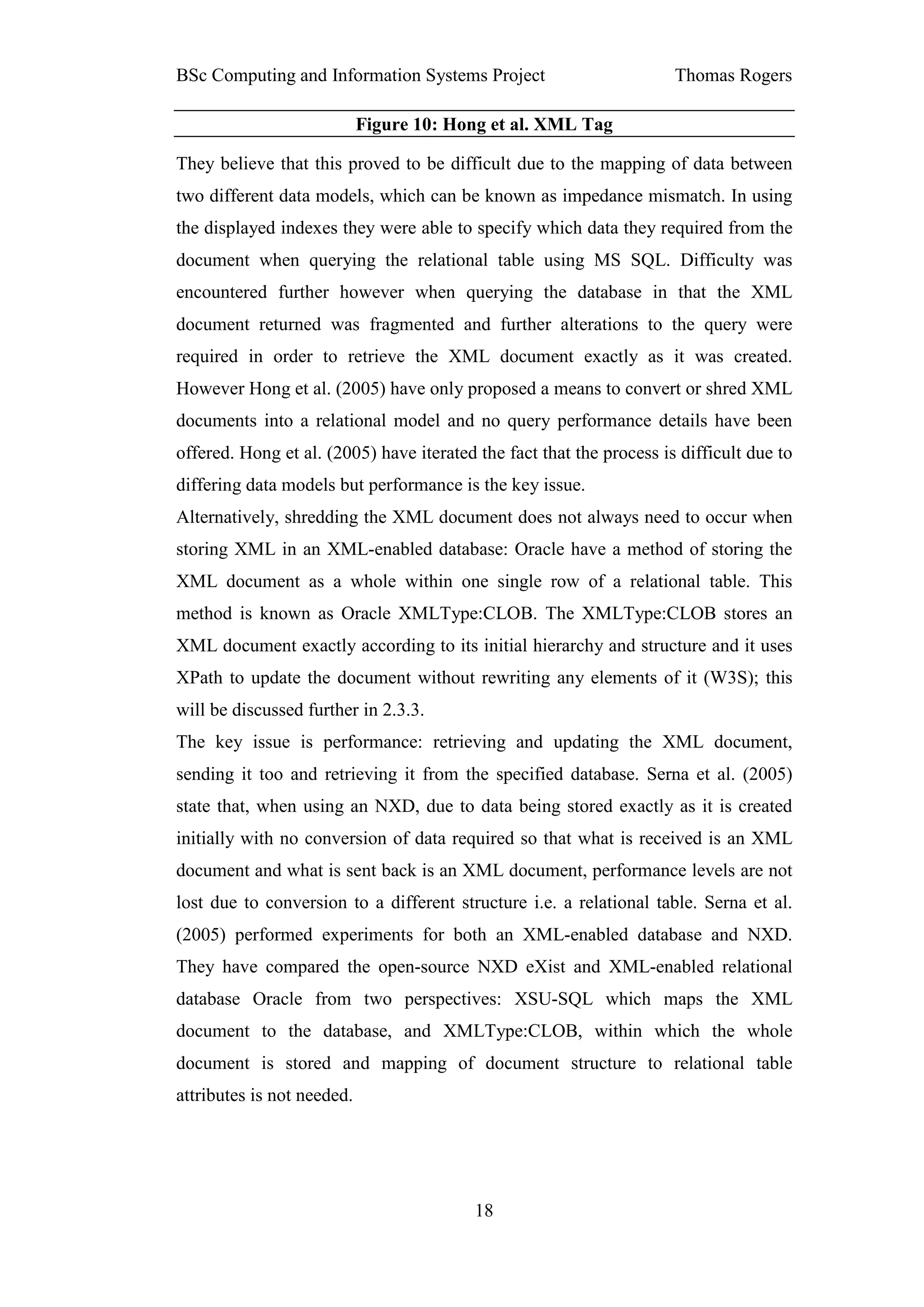 BSc Computing and Information Systems Project                         Thomas Rogers

                            Figure 10: Hong et al. XML Tag

They believe that this proved to be difficult due to the mapping of data between
two different data models, which can be known as impedance mismatch. In using
the displayed indexes they were able to specify which data they required from the
document when querying the relational table using MS SQL. Difficulty was
encountered further however when querying the database in that the XML
document returned was fragmented and further alterations to the query were
required in order to retrieve the XML document exactly as it was created.
However Hong et al. (2005) have only proposed a means to convert or shred XML
documents into a relational model and no query performance details have been
offered. Hong et al. (2005) have iterated the fact that the process is difficult due to
differing data models but performance is the key issue.
Alternatively, shredding the XML document does not always need to occur when
storing XML in an XML-enabled database: Oracle have a method of storing the
XML document as a whole within one single row of a relational table. This
method is known as Oracle XMLType:CLOB. The XMLType:CLOB stores an
XML document exactly according to its initial hierarchy and structure and it uses
XPath to update the document without rewriting any elements of it (W3S); this
will be discussed further in 2.3.3.
The key issue is performance: retrieving and updating the XML document,
sending it too and retrieving it from the specified database. Serna et al. (2005)
state that, when using an NXD, due to data being stored exactly as it is created
initially with no conversion of data required so that what is received is an XML
document and what is sent back is an XML document, performance levels are not
lost due to conversion to a different structure i.e. a relational table. Serna et al.
(2005) performed experiments for both an XML-enabled database and NXD.
They have compared the open-source NXD eXist and XML-enabled relational
database Oracle from two perspectives: XSU-SQL which maps the XML
document to the database, and XMLType:CLOB, within which the whole
document is stored and mapping of document structure to relational table
attributes is not needed.




                                          18
 