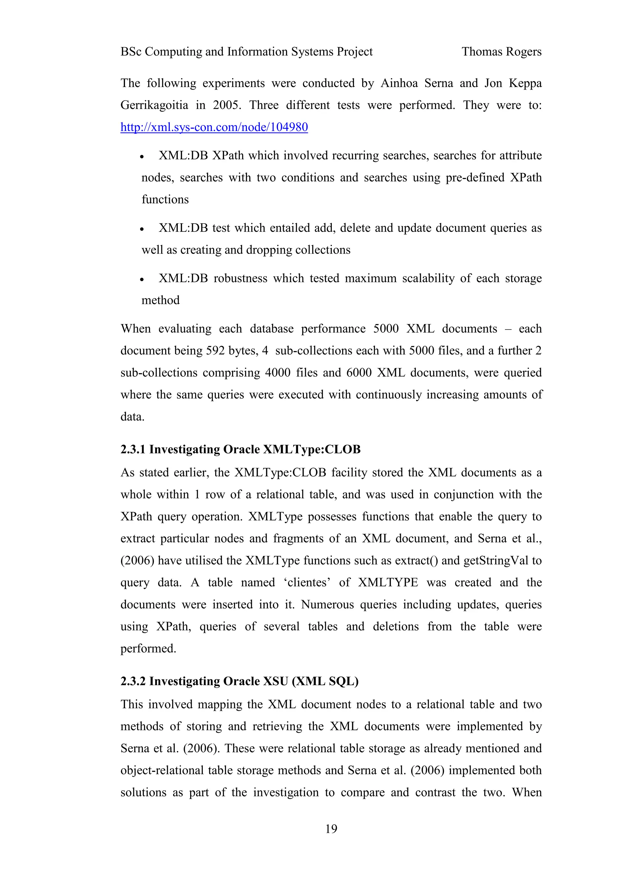 BSc Computing and Information Systems Project                    Thomas Rogers

The following experiments were conducted by Ainhoa Serna and Jon Keppa
Gerrikagoitia in 2005. Three different tests were performed. They were to:
http://xml.sys-con.com/node/104980

   •    XML:DB XPath which involved recurring searches, searches for attribute
    nodes, searches with two conditions and searches using pre-defined XPath
    functions

   •    XML:DB test which entailed add, delete and update document queries as
    well as creating and dropping collections

   •    XML:DB robustness which tested maximum scalability of each storage
    method

When evaluating each database performance 5000 XML documents – each
document being 592 bytes, 4 sub-collections each with 5000 files, and a further 2
sub-collections comprising 4000 files and 6000 XML documents, were queried
where the same queries were executed with continuously increasing amounts of
data.

2.3.1 Investigating Oracle XMLType:CLOB
As stated earlier, the XMLType:CLOB facility stored the XML documents as a
whole within 1 row of a relational table, and was used in conjunction with the
XPath query operation. XMLType possesses functions that enable the query to
extract particular nodes and fragments of an XML document, and Serna et al.,
(2006) have utilised the XMLType functions such as extract() and getStringVal to
query data. A table named ‘clientes’ of XMLTYPE was created and the
documents were inserted into it. Numerous queries including updates, queries
using XPath, queries of several tables and deletions from the table were
performed.

2.3.2 Investigating Oracle XSU (XML SQL)
This involved mapping the XML document nodes to a relational table and two
methods of storing and retrieving the XML documents were implemented by
Serna et al. (2006). These were relational table storage as already mentioned and
object-relational table storage methods and Serna et al. (2006) implemented both
solutions as part of the investigation to compare and contrast the two. When

                                       19
 