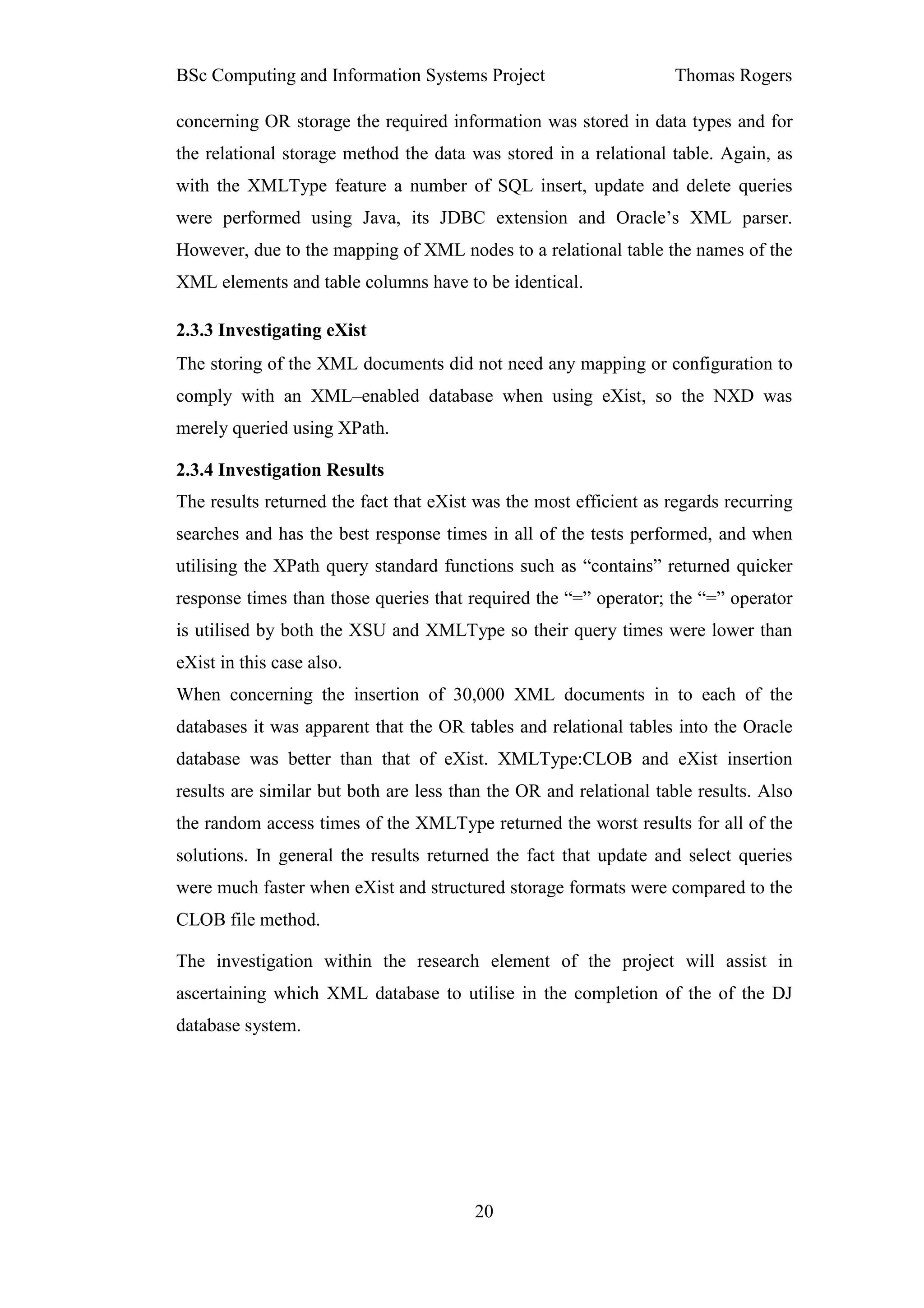 BSc Computing and Information Systems Project                      Thomas Rogers

concerning OR storage the required information was stored in data types and for
the relational storage method the data was stored in a relational table. Again, as
with the XMLType feature a number of SQL insert, update and delete queries
were performed using Java, its JDBC extension and Oracle’s XML parser.
However, due to the mapping of XML nodes to a relational table the names of the
XML elements and table columns have to be identical.

2.3.3 Investigating eXist
The storing of the XML documents did not need any mapping or configuration to
comply with an XML–enabled database when using eXist, so the NXD was
merely queried using XPath.

2.3.4 Investigation Results
The results returned the fact that eXist was the most efficient as regards recurring
searches and has the best response times in all of the tests performed, and when
utilising the XPath query standard functions such as “contains” returned quicker
response times than those queries that required the “=” operator; the “=” operator
is utilised by both the XSU and XMLType so their query times were lower than
eXist in this case also.
When concerning the insertion of 30,000 XML documents in to each of the
databases it was apparent that the OR tables and relational tables into the Oracle
database was better than that of eXist. XMLType:CLOB and eXist insertion
results are similar but both are less than the OR and relational table results. Also
the random access times of the XMLType returned the worst results for all of the
solutions. In general the results returned the fact that update and select queries
were much faster when eXist and structured storage formats were compared to the
CLOB file method.

The investigation within the research element of the project will assist in
ascertaining which XML database to utilise in the completion of the of the DJ
database system.




                                        20
 