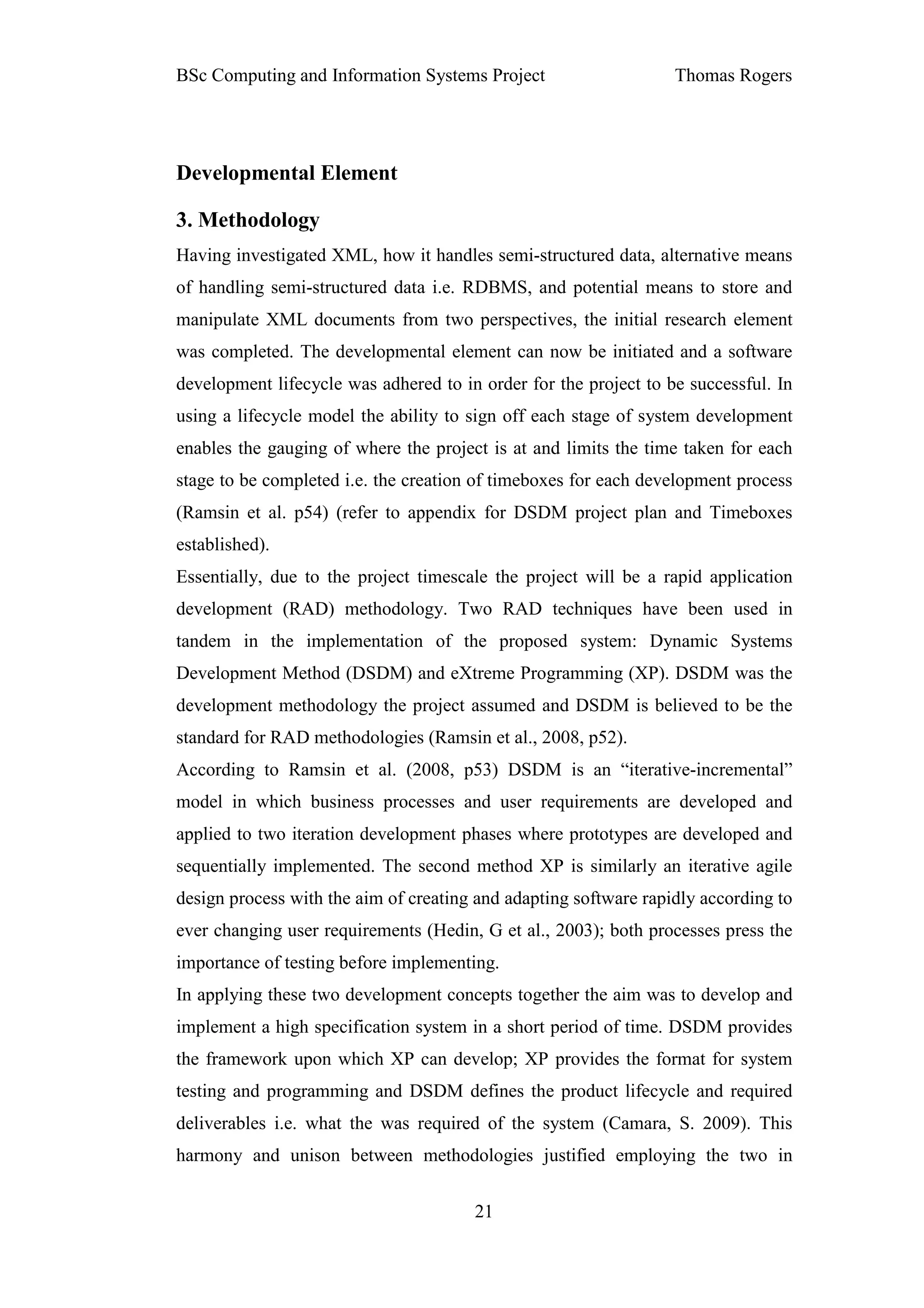 BSc Computing and Information Systems Project                     Thomas Rogers




Developmental Element

3. Methodology
Having investigated XML, how it handles semi-structured data, alternative means
of handling semi-structured data i.e. RDBMS, and potential means to store and
manipulate XML documents from two perspectives, the initial research element
was completed. The developmental element can now be initiated and a software
development lifecycle was adhered to in order for the project to be successful. In
using a lifecycle model the ability to sign off each stage of system development
enables the gauging of where the project is at and limits the time taken for each
stage to be completed i.e. the creation of timeboxes for each development process
(Ramsin et al. p54) (refer to appendix for DSDM project plan and Timeboxes
established).
Essentially, due to the project timescale the project will be a rapid application
development (RAD) methodology. Two RAD techniques have been used in
tandem in the implementation of the proposed system: Dynamic Systems
Development Method (DSDM) and eXtreme Programming (XP). DSDM was the
development methodology the project assumed and DSDM is believed to be the
standard for RAD methodologies (Ramsin et al., 2008, p52).
According to Ramsin et al. (2008, p53) DSDM is an “iterative-incremental”
model in which business processes and user requirements are developed and
applied to two iteration development phases where prototypes are developed and
sequentially implemented. The second method XP is similarly an iterative agile
design process with the aim of creating and adapting software rapidly according to
ever changing user requirements (Hedin, G et al., 2003); both processes press the
importance of testing before implementing.
In applying these two development concepts together the aim was to develop and
implement a high specification system in a short period of time. DSDM provides
the framework upon which XP can develop; XP provides the format for system
testing and programming and DSDM defines the product lifecycle and required
deliverables i.e. what the was required of the system (Camara, S. 2009). This
harmony and unison between methodologies justified employing the two in


                                       21
 