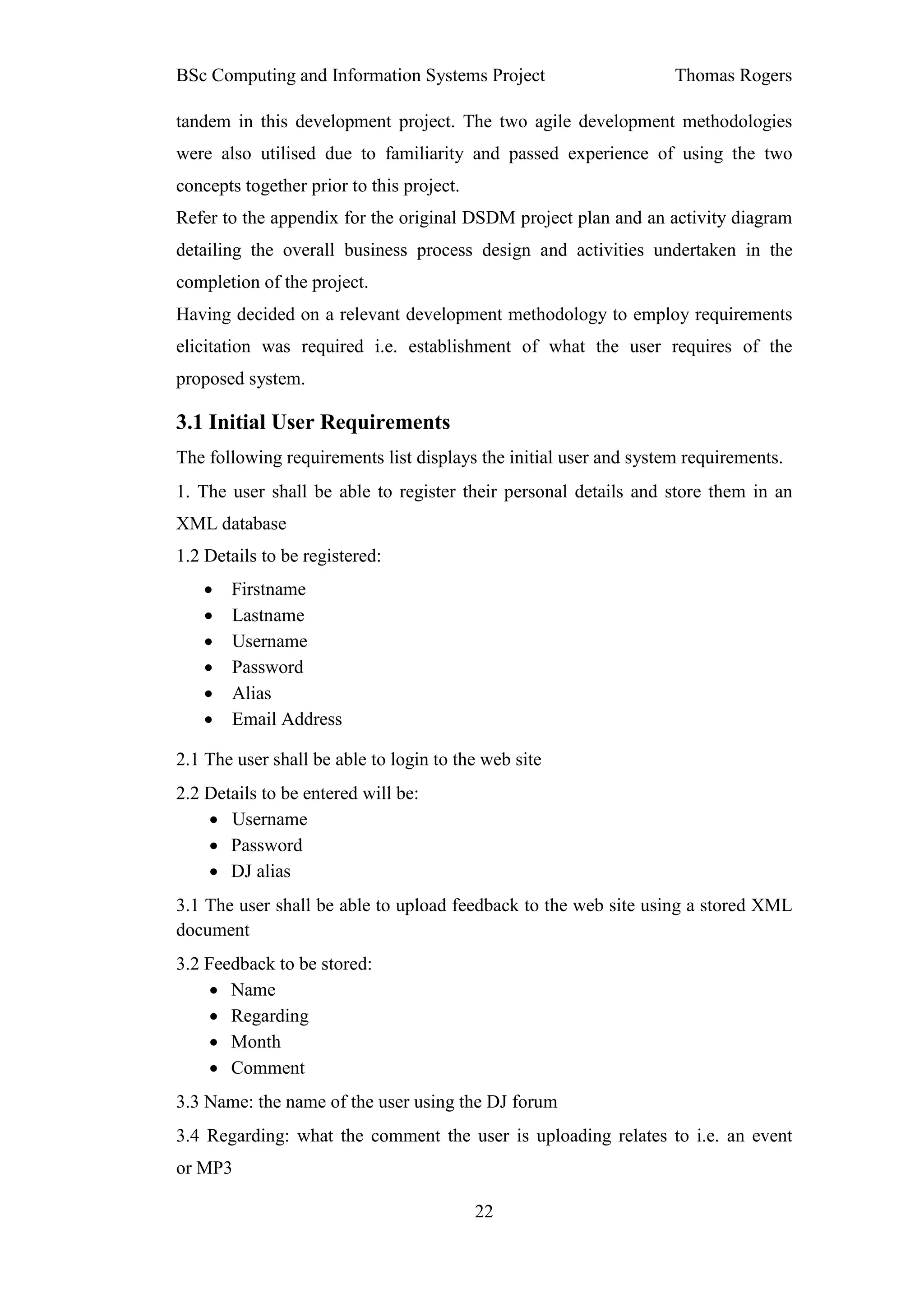 BSc Computing and Information Systems Project                      Thomas Rogers

tandem in this development project. The two agile development methodologies
were also utilised due to familiarity and passed experience of using the two
concepts together prior to this project.
Refer to the appendix for the original DSDM project plan and an activity diagram
detailing the overall business process design and activities undertaken in the
completion of the project.
Having decided on a relevant development methodology to employ requirements
elicitation was required i.e. establishment of what the user requires of the
proposed system.

3.1 Initial User Requirements
The following requirements list displays the initial user and system requirements.
1. The user shall be able to register their personal details and store them in an
XML database
1.2 Details to be registered:
   •   Firstname
   •   Lastname
   •   Username
   •   Password
   •   Alias
   •   Email Address

2.1 The user shall be able to login to the web site
2.2 Details to be entered will be:
    • Username
    • Password
    • DJ alias
3.1 The user shall be able to upload feedback to the web site using a stored XML
document
3.2 Feedback to be stored:
     • Name
     • Regarding
     • Month
     • Comment
3.3 Name: the name of the user using the DJ forum
3.4 Regarding: what the comment the user is uploading relates to i.e. an event
or MP3

                                           22
 