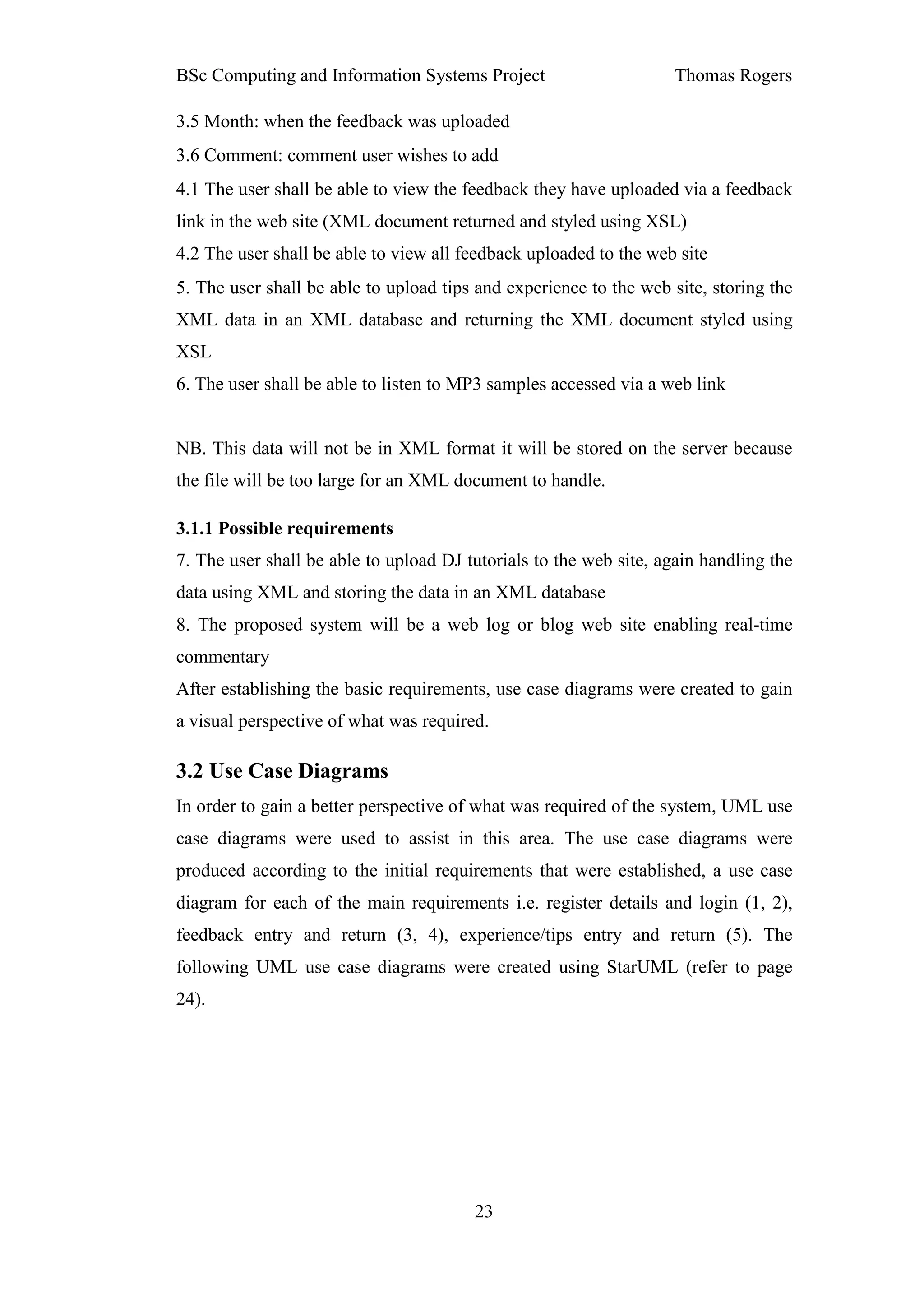 BSc Computing and Information Systems Project                      Thomas Rogers

3.5 Month: when the feedback was uploaded
3.6 Comment: comment user wishes to add
4.1 The user shall be able to view the feedback they have uploaded via a feedback
link in the web site (XML document returned and styled using XSL)
4.2 The user shall be able to view all feedback uploaded to the web site
5. The user shall be able to upload tips and experience to the web site, storing the
XML data in an XML database and returning the XML document styled using
XSL
6. The user shall be able to listen to MP3 samples accessed via a web link


NB. This data will not be in XML format it will be stored on the server because
the file will be too large for an XML document to handle.

3.1.1 Possible requirements
7. The user shall be able to upload DJ tutorials to the web site, again handling the
data using XML and storing the data in an XML database
8. The proposed system will be a web log or blog web site enabling real-time
commentary
After establishing the basic requirements, use case diagrams were created to gain
a visual perspective of what was required.

3.2 Use Case Diagrams
In order to gain a better perspective of what was required of the system, UML use
case diagrams were used to assist in this area. The use case diagrams were
produced according to the initial requirements that were established, a use case
diagram for each of the main requirements i.e. register details and login (1, 2),
feedback entry and return (3, 4), experience/tips entry and return (5). The
following UML use case diagrams were created using StarUML (refer to page
24).




                                        23
 