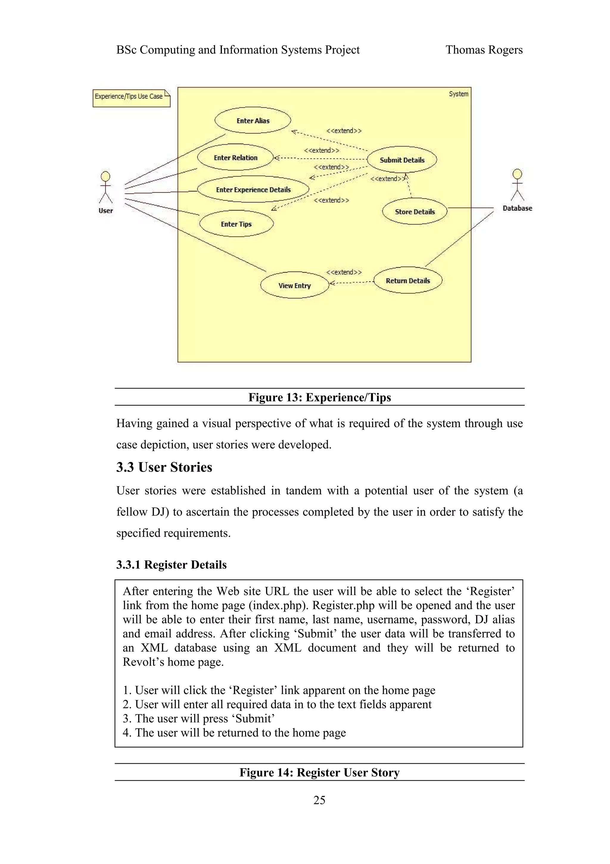 BSc Computing and Information Systems Project                          Thomas Rogers




                           Figure 13: Experience/Tips

Having gained a visual perspective of what is required of the system through use
case depiction, user stories were developed.
3.3 User Stories
User stories were established in tandem with a potential user of the system (a
fellow DJ) to ascertain the processes completed by the user in order to satisfy the
specified requirements.

3.3.1 Register Details

 After entering the Web site URL the user will be able to select the ‘Register’
 link from the home page (index.php). Register.php will be opened and the user
 will be able to enter their first name, last name, username, password, DJ alias
 and email address. After clicking ‘Submit’ the user data will be transferred to
 an XML database using an XML document and they will be returned to
 Revolt’s home page.

 1. User will click the ‘Register’ link apparent on the home page
 2. User will enter all required data in to the text fields apparent
 3. The user will press ‘Submit’
 4. The user will be returned to the home page


                          Figure 14: Register User Story

                                         25
 
