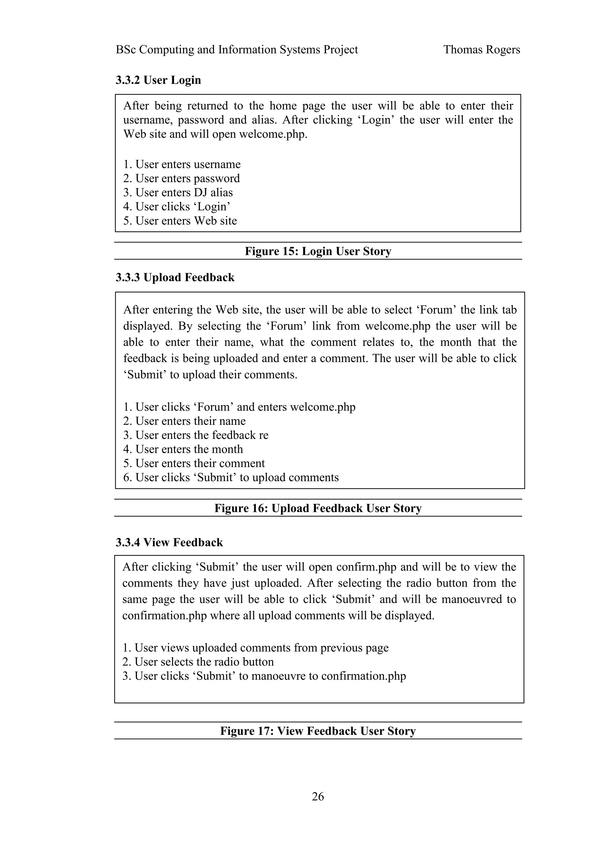 BSc Computing and Information Systems Project                     Thomas Rogers

3.3.2 User Login

 After being returned to the home page the user will be able to enter their
 username, password and alias. After clicking ‘Login’ the user will enter the
 Web site and will open welcome.php.

 1. User enters username
 2. User enters password
 3. User enters DJ alias
 4. User clicks ‘Login’
 5. User enters Web site

                           Figure 15: Login User Story

3.3.3 Upload Feedback

 After entering the Web site, the user will be able to select ‘Forum’ the link tab
 displayed. By selecting the ‘Forum’ link from welcome.php the user will be
 able to enter their name, what the comment relates to, the month that the
 feedback is being uploaded and enter a comment. The user will be able to click
 ‘Submit’ to upload their comments.

 1. User clicks ‘Forum’ and enters welcome.php
 2. User enters their name
 3. User enters the feedback re
 4. User enters the month
 5. User enters their comment
 6. User clicks ‘Submit’ to upload comments

                   Figure 16: Upload Feedback User Story

3.3.4 View Feedback
 After clicking ‘Submit’ the user will open confirm.php and will be to view the
 comments they have just uploaded. After selecting the radio button from the
 same page the user will be able to click ‘Submit’ and will be manoeuvred to
 confirmation.php where all upload comments will be displayed.

 1. User views uploaded comments from previous page
 2. User selects the radio button
 3. User clicks ‘Submit’ to manoeuvre to confirmation.php



                    Figure 17: View Feedback User Story




                                       26
 