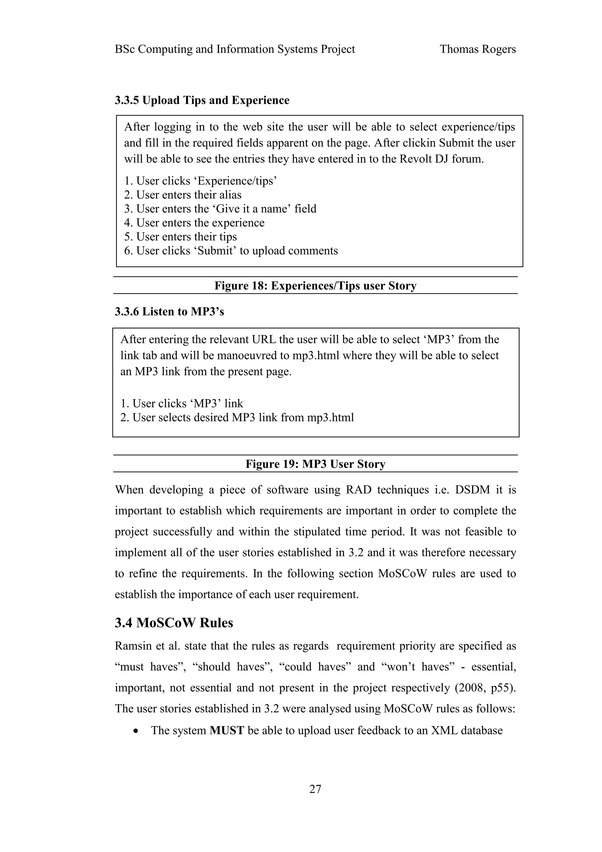 BSc Computing and Information Systems Project                      Thomas Rogers



3.3.5 Upload Tips and Experience

 After logging in to the web site the user will be able to select experience/tips
 and fill in the required fields apparent on the page. After clickin Submit the user
 will be able to see the entries they have entered in to the Revolt DJ forum.
 1. User clicks ‘Experience/tips’
 2. User enters their alias
 3. User enters the ‘Give it a name’ field
 4. User enters the experience
 5. User enters their tips
 6. User clicks ‘Submit’ to upload comments

                    Figure 18: Experiences/Tips user Story

3.3.6 Listen to MP3’s

 After entering the relevant URL the user will be able to select ‘MP3’ from the
 link tab and will be manoeuvred to mp3.html where they will be able to select
 an MP3 link from the present page.

 1. User clicks ‘MP3’ link
 2. User selects desired MP3 link from mp3.html


                          Figure 19: MP3 User Story

When developing a piece of software using RAD techniques i.e. DSDM it is
important to establish which requirements are important in order to complete the
project successfully and within the stipulated time period. It was not feasible to
implement all of the user stories established in 3.2 and it was therefore necessary
to refine the requirements. In the following section MoSCoW rules are used to
establish the importance of each user requirement.

3.4 MoSCoW Rules
Ramsin et al. state that the rules as regards requirement priority are specified as
“must haves”, “should haves”, “could haves” and “won’t haves” - essential,
important, not essential and not present in the project respectively (2008, p55).
The user stories established in 3.2 were analysed using MoSCoW rules as follows:
   •   The system MUST be able to upload user feedback to an XML database



                                        27
 