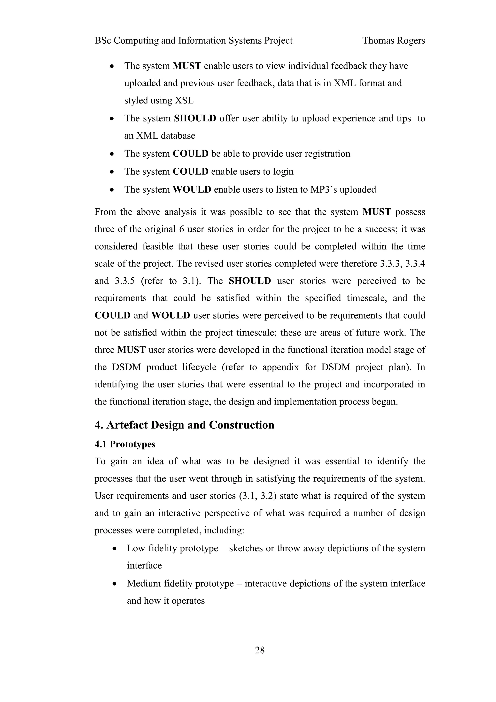BSc Computing and Information Systems Project                       Thomas Rogers

   •    The system MUST enable users to view individual feedback they have
        uploaded and previous user feedback, data that is in XML format and
        styled using XSL
   •    The system SHOULD offer user ability to upload experience and tips to
        an XML database
   •    The system COULD be able to provide user registration
   •    The system COULD enable users to login
   •    The system WOULD enable users to listen to MP3’s uploaded

From the above analysis it was possible to see that the system MUST possess
three of the original 6 user stories in order for the project to be a success; it was
considered feasible that these user stories could be completed within the time
scale of the project. The revised user stories completed were therefore 3.3.3, 3.3.4
and 3.3.5 (refer to 3.1). The SHOULD user stories were perceived to be
requirements that could be satisfied within the specified timescale, and the
COULD and WOULD user stories were perceived to be requirements that could
not be satisfied within the project timescale; these are areas of future work. The
three MUST user stories were developed in the functional iteration model stage of
the DSDM product lifecycle (refer to appendix for DSDM project plan). In
identifying the user stories that were essential to the project and incorporated in
the functional iteration stage, the design and implementation process began.

4. Artefact Design and Construction
4.1 Prototypes
To gain an idea of what was to be designed it was essential to identify the
processes that the user went through in satisfying the requirements of the system.
User requirements and user stories (3.1, 3.2) state what is required of the system
and to gain an interactive perspective of what was required a number of design
processes were completed, including:
    •   Low fidelity prototype – sketches or throw away depictions of the system
        interface
    •   Medium fidelity prototype – interactive depictions of the system interface
        and how it operates



                                         28
 