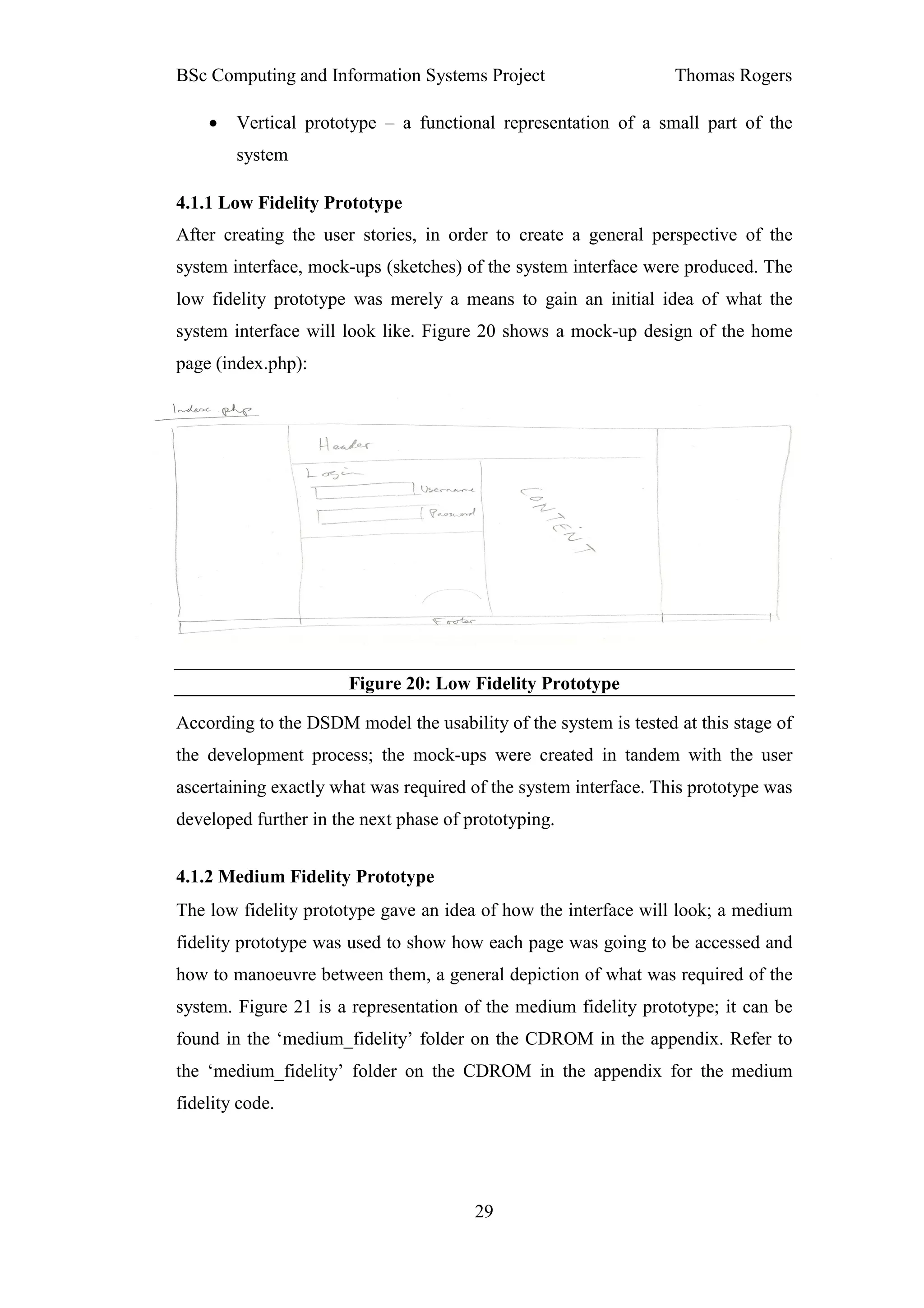BSc Computing and Information Systems Project                     Thomas Rogers

    •   Vertical prototype – a functional representation of a small part of the
        system

4.1.1 Low Fidelity Prototype
After creating the user stories, in order to create a general perspective of the
system interface, mock-ups (sketches) of the system interface were produced. The
low fidelity prototype was merely a means to gain an initial idea of what the
system interface will look like. Figure 20 shows a mock-up design of the home
page (index.php):




                       Figure 20: Low Fidelity Prototype

According to the DSDM model the usability of the system is tested at this stage of
the development process; the mock-ups were created in tandem with the user
ascertaining exactly what was required of the system interface. This prototype was
developed further in the next phase of prototyping.


4.1.2 Medium Fidelity Prototype
The low fidelity prototype gave an idea of how the interface will look; a medium
fidelity prototype was used to show how each page was going to be accessed and
how to manoeuvre between them, a general depiction of what was required of the
system. Figure 21 is a representation of the medium fidelity prototype; it can be
found in the ‘medium_fidelity’ folder on the CDROM in the appendix. Refer to
the ‘medium_fidelity’ folder on the CDROM in the appendix for the medium
fidelity code.




                                        29
 