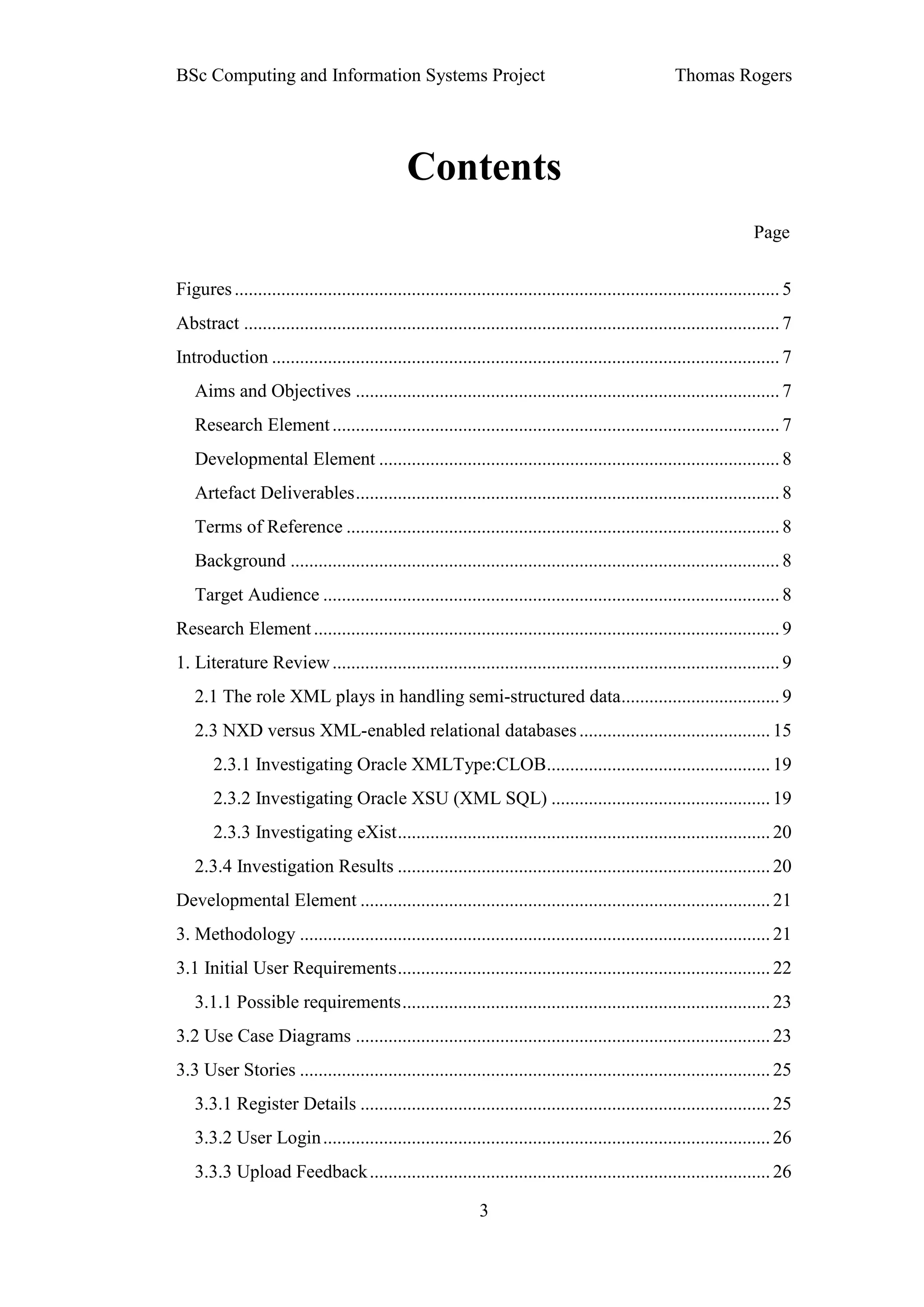 BSc Computing and Information Systems Project                                                         Thomas Rogers




                                               Contents
                                                                                                                       Page


Figures ..................................................................................................................... 5
Abstract ................................................................................................................... 7
Introduction ............................................................................................................. 7
   Aims and Objectives ........................................................................................... 7
   Research Element ................................................................................................ 7
   Developmental Element ...................................................................................... 8
   Artefact Deliverables ........................................................................................... 8
   Terms of Reference ............................................................................................. 8
   Background ......................................................................................................... 8
   Target Audience .................................................................................................. 8
Research Element .................................................................................................... 9
1. Literature Review ................................................................................................ 9
   2.1 The role XML plays in handling semi-structured data.................................. 9
   2.3 NXD versus XML-enabled relational databases ......................................... 15
       2.3.1 Investigating Oracle XMLType:CLOB................................................ 19
       2.3.2 Investigating Oracle XSU (XML SQL) ............................................... 19
       2.3.3 Investigating eXist ................................................................................ 20
   2.3.4 Investigation Results ................................................................................ 20
Developmental Element ........................................................................................ 21
3. Methodology ..................................................................................................... 21
3.1 Initial User Requirements ................................................................................ 22
   3.1.1 Possible requirements ............................................................................... 23
3.2 Use Case Diagrams ......................................................................................... 23
3.3 User Stories ..................................................................................................... 25
   3.3.1 Register Details ........................................................................................ 25
   3.3.2 User Login ................................................................................................ 26
   3.3.3 Upload Feedback ...................................................................................... 26

                                                              3
 