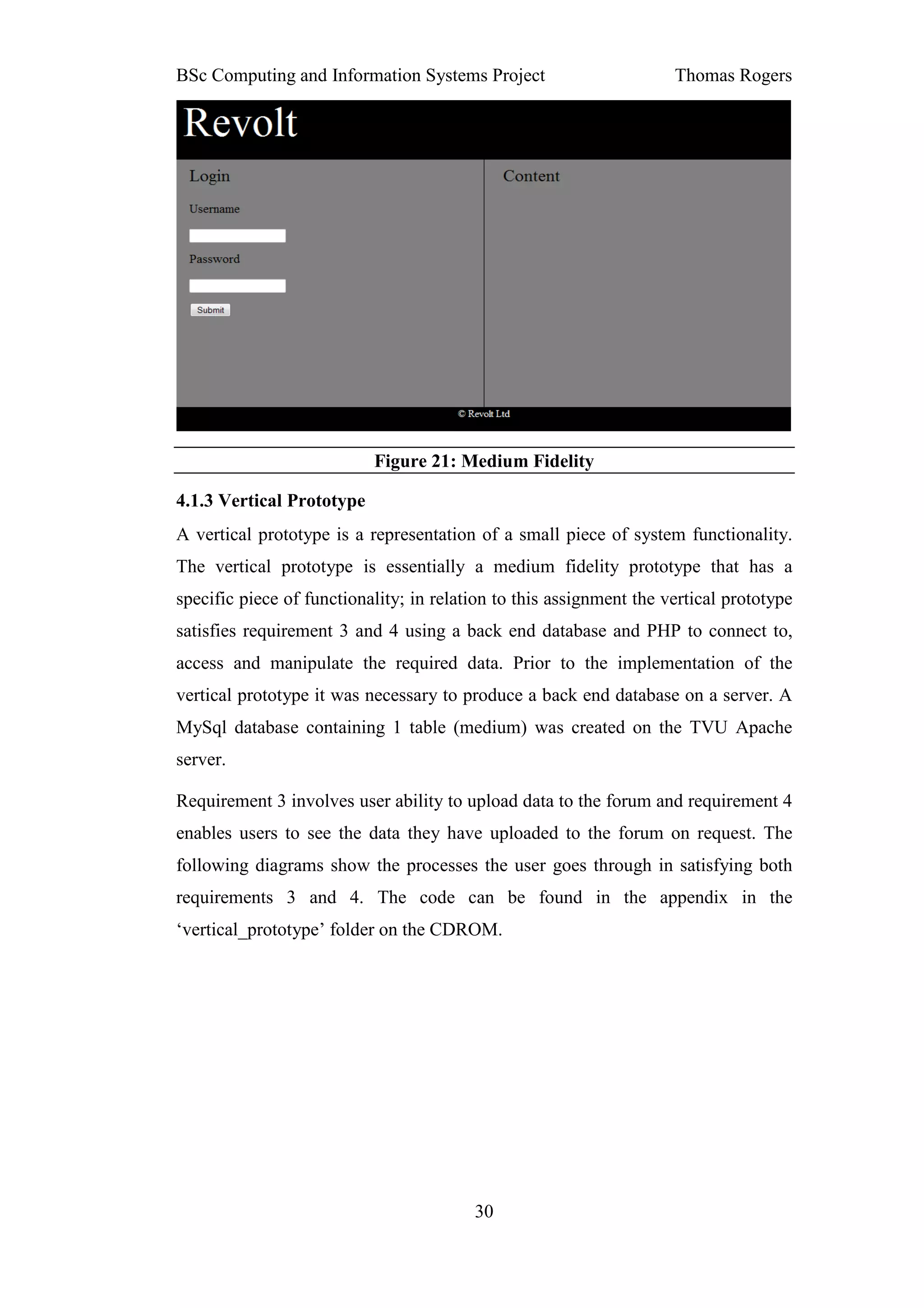 BSc Computing and Information Systems Project                        Thomas Rogers




                           Figure 21: Medium Fidelity

4.1.3 Vertical Prototype
A vertical prototype is a representation of a small piece of system functionality.
The vertical prototype is essentially a medium fidelity prototype that has a
specific piece of functionality; in relation to this assignment the vertical prototype
satisfies requirement 3 and 4 using a back end database and PHP to connect to,
access and manipulate the required data. Prior to the implementation of the
vertical prototype it was necessary to produce a back end database on a server. A
MySql database containing 1 table (medium) was created on the TVU Apache
server.

Requirement 3 involves user ability to upload data to the forum and requirement 4
enables users to see the data they have uploaded to the forum on request. The
following diagrams show the processes the user goes through in satisfying both
requirements 3 and 4. The code can be found in the appendix in the
‘vertical_prototype’ folder on the CDROM.




                                         30
 